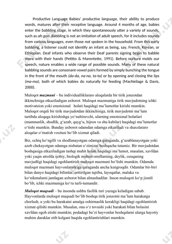 turli-tuman fikrlarini, maqsadlarini va tuyg‘ularini ifodalash imkonini beradi[footnoteref:1]. [1: psychology david g. myers hope college holland, michigan .384 p] productive language babies' productive language, their ability to produce words, matures after their receptive language. around 4 months of age, babies enter the babbling stage, in which they spontaneously utter a variety of sounds, such as ah-goo. babbling is not an imitation of adult speech, for it includes sounds from various languages, even those not spoken in the household. from this early babbling, a listener could not identify an infant as being, say, french, korean, or ethiopian. deaf infants who observe their deaf parents signing begin to babble more with their hands (petitto & marentette, 1991). before nurture molds our speech, nature enables a wide range of possible sounds. many of these natural babbling sounds are consonant-vowel pairs formed by simply bunching the tongue in the front of the mouth (da-da, …