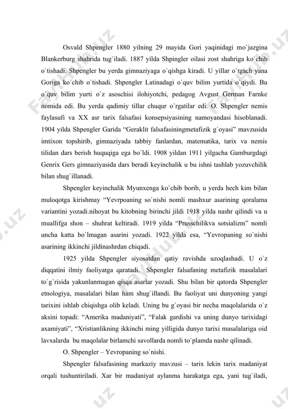 dunyo tarixidagi axamiyati”, “xristianlikning ikkinchi ming yilligida dunyo tarixi masalalariga oid lavxalarda bu maqolalar birlamchi savollarda nomli tо`plamda nashr qilinadi. o. shpengler – yevropaning sо`nishi. shpengler falsafasining markaziy mavzusi – tarix lekin tarix madaniyat orqali tushuntiriladi. xar bir madaniyat aylanma harakatga ega, yani tug`iladi, ravnaq topadi va halokatga yuz tutadi. yevropa madaniyati ham oxirgi uchinchi bosqichni о`z boshidan kechirmoqda. tarix taqdirga о`xshamaydi. har bir madaniyat о`z qobig`iga joylashgan boshqa madaniyatga о`z yutuqlarini bera olmaydi. shpengler о`zining tarixiy konsepsiyasini yaratganda kо`pgina falsafiy masalalrni kо`taradi. jumladan, ijtimoiy – siyosiy muammolar ham о`ziga xos ravishda madaniyat tushunchasi orqali о`z yechimini topgan. “yevropaning sо`nishi” asari nashr etilishi nafaqat germaniyaning turli qatlamlari orasida, balki rus ziyolilari orasida ham katta qiziqish uyg`otdi. tarix falsafasini yaratishda u mistik intuitsiyaga tayandi. huddi ana shu uslub unga katta muvaffaqiyat olib keldi. “yevropani sо`nishi” asrida shpengler etiborini yevropa madaniyati taqdirini ochib berishga qaratilgan. asarning boshlanishi u ” hali hech kimning …