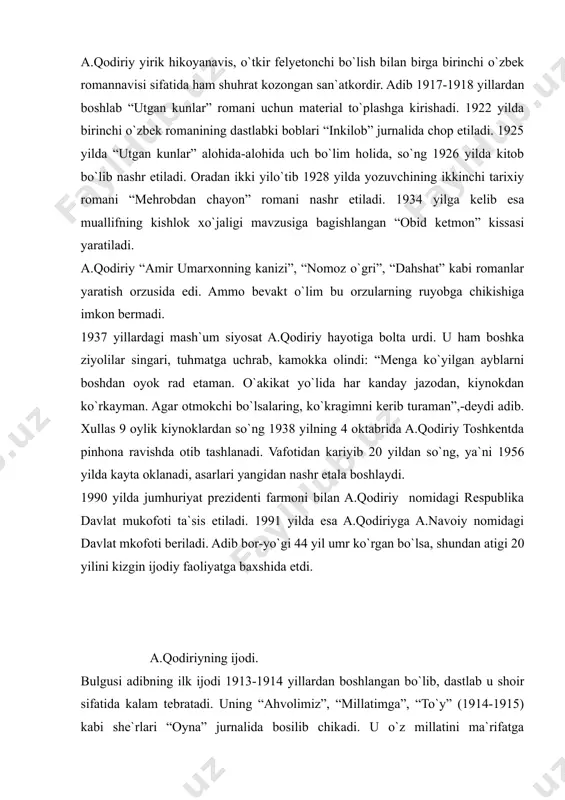 ng 1938 yilning 4 oktabrida a.qodiriy toshkentda pinhona ravishda otib tashlanadi. vafotidan kariyib 20 yildan so`ng, ya`ni 1956 yilda kayta oklanadi, asarlari yangidan nashr etala boshlaydi. 1990 yilda jumhuriyat prezidenti farmoni bilan a.qodiriy nomidagi respublika davlat mukofoti ta`sis etiladi. 1991 yilda esa a.qodiriyga a.navoiy nomidagi davlat mkofoti beriladi. adib bor-yo`gi 44 yil umr ko`rgan bo`lsa, shundan atigi 20 yilini kizgin ijodiy faoliyatga baxshida etdi. a.qodiriyning ijodi. bulgusi adibning ilk ijodi 1913-1914 yillardan boshlangan bo`lib, dastlab u shoir sifatida kalam tebratadi. uning “ahvolimiz”, “millatimga”, “to`y” (1914-1915) kabi she`rlari “oyna” jurnalida bosilib chikadi. u o`z millatini ma`rifatga chakiradi, ma`rifparvar shoir va adib sifatida maydonga chikadi. uning “baxtsiz kuyov” (1915) nomli fojiasi, “juvonboz” (1915), “ulokda” (1916) kabi hikoyalarida ham xalkni savodli, bilimli, madaniyatli va ozod ko`rish istagi sezilib turadi. bu asarlar qodiriyning badiiy ijoddagi dastlabki izlanishlari bo`lib, ular o`sha davrning tarakkiyparvar harakati jadidchilik goyalari bilan sugorilgan, jadid adabiyoti ta`sirida yozilgan edi. bu asarlarda …