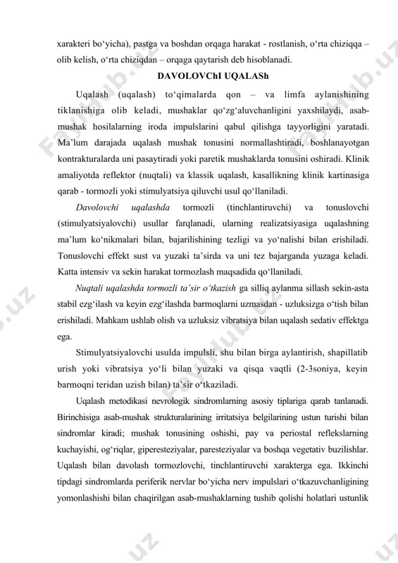 mushak hosilalarning iroda impulslarini qabul qilishga tayyorligini yaratadi. ma’lum darajada uqalash mushak tonusini normallashtiradi, boshlanayotgan kontrakturalarda uni pasaytiradi yoki paretik mushaklarda tonusini oshiradi. klinik amaliyotda reflektor (nuqtali) va klassik uqalash, kasallikning klinik kartinasiga qarab - tormozli yoki stimulyatsiya qiluvchi usul qo‘llaniladi. davolovchi uqalashda tormozli (tinchlantiruvchi) va tonuslovchi (stimulyatsiyalovchi) usullar farqlanadi, ularning realizatsiyasiga uqalashning ma’lum ko‘nikmalari bilan, bajarilishining tezligi va yo‘nalishi bilan erishiladi. tonuslovchi effekt sust va yuzaki ta’sirda va uni tez bajarganda yuzaga keladi. katta intensiv va sekin harakat tormozlash maqsadida qo‘llaniladi. nuqtali uqalashda tormozli ta’sir o‘tkazish ga silliq aylanma sillash sekin-asta stabil ezg‘ilash va keyin ezg‘ilashda barmoqlarni uzmasdan - uzluksizga o‘tish bilan erishiladi. mahkam ushlab olish va uzluksiz vibratsiya bilan uqalash sedativ effektga ega. stimulyatsiyalovchi usulda impulsli, shu bilan birga aylantirish, shapillatib urish yoki vibratsiya yo‘li bilan yuzaki va qisqa vaqtli (2-3soniya, keyin barmoqni teridan uzish bilan) ta’sir o‘tkaziladi. uqalash metodikasi nevrologik sindromlarning asosiy tiplariga qarab tanlanadi. birinchisiga asab-mushak …