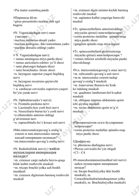 сохасидаги огрик ва харорат утказув йулларининг нейронлари . +ganglion semilunare-yarim oysimon tugun +cornu posterior medullae spinalis-orqa miya orqa shoxi +ganglion trigeminale-uch shoxli tugun #n. oculomotorius-ko’z harakatlantiruv nervi: + m. rectus medialis-o’rta to’g’ri muskul +m. rectus superior-yuqorigi to’g’ri muskul +m. obliquus inferior-patki qiyshiq muskul #truncus n. spinalis(orqa miya nervi poyasi): +ramus dorsalis-orqa shox +ramus ventralis-oldingi shox +r.r. communicantes albi- oq moddani birlashtiruvchi shox +r. meningeus-miya parda shoxi +n.spinalis-orqa miya nervi #n. ulnaris(tirsak nervi) қайси мушакларни иннервация килади? +m. flexor carpi ulnaris, m. flexor digitorum profundus #n.ilioinguinalis(yonbosh chov nervi) қайсичигалнингшохи? +plexuslumbalis-bel chigali #орка миянинг пардалари +duramater arachnoidea-to’rsimon qattiq parda +arachnoidea-to’rsimon parda +pia mater-yumshoq parda #пирамида йўли: +girus presentralis-markaz oldi egri bugrisi #n. vagus(adashgan nerv) нинг узаклари: +nucleus solitarius-donali yadro +nucleus ambiguus- ikki tomonlama yadro +nucleus dorsalis-oldingi yadro # n. vagus(adashgan narv): + ramus meningeus-miya parda shoxi + ramus auricularis-eshituv yo’li shoxi + rami pharyngei-halqum shoxi + rami bronchiales- bronx shoxi +n. laryngeus …