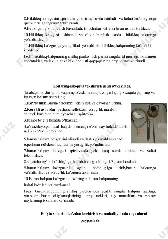 11.hikildoq ko‘zgusiga yorug‘likni yo‘naltirib, hikildoq-halqumning ko‘rinishi izohlanadi. izoh: hikildoq-halqumning shilliq pardasi och pushti rangda, til murtagi, noksimon cho‘ntaklar, vallekulalar va hikildoq usti qopqog‘ining orqa yuzasi ko‘rinadi. epifaringoskopiya tekshirish usuli o‘tkaziladi. talabaga topshiriq: bir vaqtning o‘zida nima qilayotganligingiz xaqida gapiring va ko‘rgan holatni sharxlang . 1.ko‘rsatma: burun-halqumni tekshirish va davolash uchun. 2.kerakli asboblar: peshona reflektori, yorug‘lik manbai, shpatel, burun-halqum oynachasi, spirtovka . 3.bemor to‘g‘ri holatda o‘tkaziladi. 4.o‘tkazilayotgan usul haqida, bemorga o‘zini qay holatda tutishi uchun ko‘rsatma beriladi. 5.burun-halqum ko‘zgusini olinadi va dastasiga mahkamlanadi. 6.peshona reflektori taqiladi va yorug‘lik yo‘naltiriladi. 7.burun-halqum ko‘zgusi spirtovkada yoki issiq suvda isitiladi va xolati tekshiriladi. 8.shpatelni og‘iz bo‘shlig‘iga kiritib,tilning oldingi 1/3qismi bosiladi. 9.burun-halqum ko‘zgusini og‘iz bo‘shlig‘iga kiritib,burun -halqumga yo‘naltiriladi va yorug‘lik ko‘zguga tushiriladi. 10.burun-halqum ko‘zgusida ko‘ringan burun-halqumning holati ko‘riladi va izoxlanadi. izox: burun-halqumning shilliq pardasi och pushti rangda, halqum murtagi, xoanalar, burun chig‘anoqlarining orqa uchlari, nay murtaklari va eshituv naylarining teshiklari ko‘rinadi. bo’yin sohasini ko’zdan kechirish va …