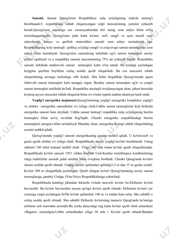 ichiga oladi. respublikada asosiy yoqilg'i-ko'mir hisoblanadi. uning zahirasi 140 mlrd tonnani tashkil etadi. yiliga 140 mln tonna ko'mir qazib chiqarilmoqda. respublikada ko'mir sanoati 1931 yildan boshlab ural-kuzbas metallurgiya kombinatining ishga tushirilishi asosida jadal suratlar bilan rivojlana boshladi. chunki qarag'anda ko'miri shaxta usulida qazib olinadi. undagi ko'mir qatlamlari qalinligi1,5 m dan 15 m gacha yetadi. ko'mir 300 m chuqurlikda joylashgan. qazib olingan ko'mir qozog'istonning asosiy sanoat tarmoqlariga, janubiy uralga, o'rta osiyo respublikalariga yuboriladi. respublikada kattaligi jihatidan ikkinchi o'rinda turuvchi ko'mir bu-ekibastiz ko'mir havzasidir. bu ko'mir havzasidan asosan qo'ngir ko'mir qazib olinadi. ekibastuz ko'miri yer yuzasiga yaqin joylahsgan bo'lib ko'mir qatlamlari 100 m va undan ham ortiq. shu sababli u ochiq usulda qazib olinadi. shu sababli ekibastiz ko'mirning tannarxi qarag'anda ko'miriga nisbatan uch marotaba arzondir.bu yerda dunyodagi eng katta ko'mir qazib olish uchastkasi «bagatir» joylashgan.ushbu uchastkadan yiliga 50 mln t. ko'mir qazib olinadi.bundan tashqari «severniy», «vostochniy» uchaskalarida ham ko'mir qazib olish yil …