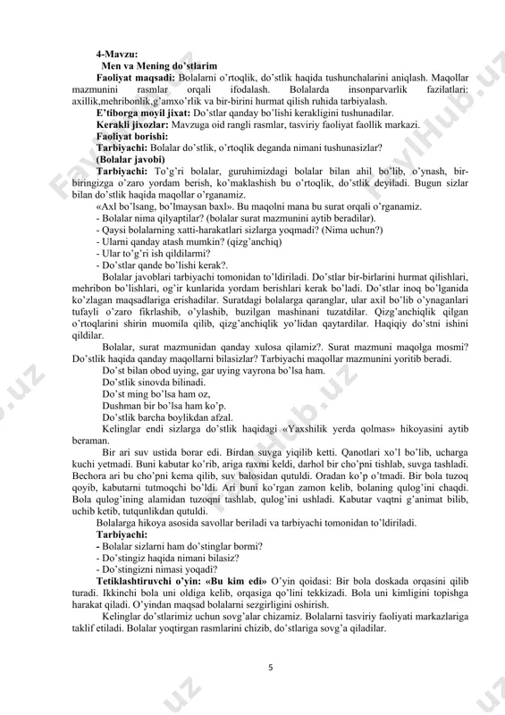 ikmi? tarbiyachi bolalardan izox so’raydi, bilimlarini mustaxkamlab, bolalar ishlarini doskaga huddi daraxt singari yelimlaydi. mana bolalar har bir oiladan butun bir daraxt bo’ldi, bu esa vatanimizni mana shunday oilalar tashkil etadi, -deb tushuntiradi. oilani sevishni va kattalarga hurmatda bo’lishlarini ta’kidlab, aks holda daraxt bargi to’kilishini aytadi. bolalarni rag’batlantirib, mashg’ulotni yakunlaydi. e’tiborga molik jixat: o’z oilasi haqida gapira oladi. kasblarni aytib beradi. faoliyatlar orqali oilasini hurmat qilishga o’rganadi. 4-mavzu: men va mening do’stlarim faoliyat maqsadi: bolalarni o’rtoqlik, do’stlik haqida tushunchalarini aniqlash. maqollar mazmunini rasmlar orqali ifodalash. bolalarda insonparvarlik fazilatlari: axillik,mehribonlik,g’amxo’rlik va bir-birini hurmat qilish ruhida tarbiyalash. e’tiborga moyil jixat: do’stlar qanday bo’lishi kerakligini tushunadilar. kerakli jixozlar: mavzuga oid rangli rasmlar, tasviriy faoliyat faollik markazi. faoliyat borishi: tarbiyachi: bolalar do’stlik, o’rtoqlik deganda nimani tushunasizlar? (bolalar javobi) tarbiyachi: to’g’ri bolalar, guruhimizdagi bolalar bilan ahil bo’lib, o’ynash, bir-biringizga o’zaro yordam berish, ko’maklashish bu o’rtoqlik, do’stlik deyiladi. bugun sizlar bilan do’stlik haqida maqollar o’rganamiz. «axl …