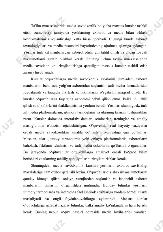 va ishonchli axborot manbalarini tanlashni o‘rganishlari muhimdir. bunday bilimlar yoshlarni ijtimoiy tarmoqlarda va internetda faol ishtirok etishlariga yordam beradi, ularni mas'uliyatli va ongli foydalanuvchilarga aylantiradi. maxsus kurslar o‘quvchilarga nafaqat nazariy bilimlar, balki amaliy ko‘nikmalarni ham berishi kerak. buning uchun o‘quv dasturi doirasida media loyihalarini yaratish, videolar tayyorlash, blog yozish yoki ijtimoiy tarmoqlarda kontent yaratishni o‘rganish kiritilishi mumkin. o‘quvchilar o‘z ijodiy qobiliyatlarini namoyish etish imkoniyatiga ega bo‘ladilar va bu ularning media savodxonligini oshirishga yordam beradi. kurslar samaradorligini baholash uchun turli metodologiyalarni qo‘llash zarur. o‘quv jarayonida o‘quvchilar tomonidan yaratilgan media loyihalarini, ular tomonidan olingan natijalarni va o‘z fikrlarini tahlil qilish orqali baholash mumkin. shuningdek, o‘quvchilarning fikr-mulohazalari va o‘zgarishlarini kuzatish ham baholash jarayoniga kiritilishi kerak. ta'lim muassasalarida media savodxonlik bo‘yicha maxsus kurslar tashkil etish, nafaqat yoshlarning axborotga bo‘lgan munosabatini o‘zgartiradi, balki ularning tanqidiy fikrlash qobiliyatini rivojlantiradi, ijtimoiy mas'uliyatini oshiradi va jamiyatda axborot xavfsizligini ta'minlashga yordam beradi. yoshlar o‘zlarini zamonaviy axborot muhitida erkin va …