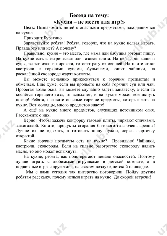 о может привести к пожару! ой, спасибо, ребята, мы с вами хорошо разобрались. мне пора. до скорой встречи! беседа на тему: «кухня – не место для игр!» цель: познакомить детей с опасными предметами, находящимися на кухне. приходит буратино. здравствуйте ребята! ребята, говорят, что на кухне нельзя играть. правда это или нет? а почему? правильно, кухня – это место, где мама или бабушка готовят пищу. на кухне есть электрическая или газовая плита. на ней варят каши и супы, жарят мясо и пирожки, готовят рагу из овощей. на плите стоят кастрюли с горячими супами, бульонами, кипят чайники, на раскалённой сковороде жарят котлеты. вы можете нечаянно прикоснуться к горячим предметам и обжечься. ещё хуже, если вы прольёте на себя горячий суп или чай. пробегая возле окна, вы можете случайно задеть занавеску, а если та коснётся горящего газа, то вспыхнет, и на кухне может возникнуть пожар! ребята, назовите опасные горячие предметы, которые есть на …