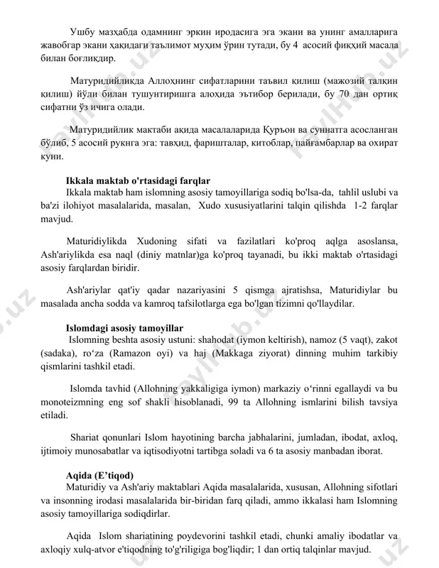 уни. ikkala maktab o'rtasidagi farqlar ikkala maktab ham islomning asosiy tamoyillariga sodiq bo'lsa-da, tahlil uslubi va ba'zi ilohiyot masalalarida, masalan, xudo xususiyatlarini talqin qilishda 1-2 farqlar mavjud. maturidiylikda xudoning sifati va fazilatlari ko'proq aqlga asoslansa, ash'ariylikda esa naql (diniy matnlar)ga ko'proq tayanadi, bu ikki maktab o'rtasidagi asosiy farqlardan biridir. ash'ariylar qat'iy qadar nazariyasini 5 qismga ajratishsa, maturidiylar bu masalada ancha sodda va kamroq tafsilotlarga ega bo'lgan tizimni qo'llaydilar. islomdagi asosiy tamoyillar islomning beshta asosiy ustuni: shahodat (iymon keltirish), namoz (5 vaqt), zakot (sadaka), roʻza (ramazon oyi) va haj (makkaga ziyorat) dinning muhim tarkibiy qismlarini tashkil etadi. islomda tavhid (allohning yakkaligiga iymon) markaziy oʻrinni egallaydi va bu monoteizmning eng sof shakli hisoblanadi, 99 ta allohning ismlarini bilish tavsiya etiladi. shariat qonunlari islom hayotining barcha jabhalarini, jumladan, ibodat, axloq, ijtimoiy munosabatlar va iqtisodiyotni tartibga soladi va 6 ta asosiy manbadan iborat. aqida (e’tiqod) maturidiy va ash'ariy maktablari aqida masalalarida, xususan, allohning sifotlari …