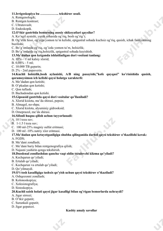 zon rentgenografiyasi. 10.najasni yashirin qonga tekshirishga bemorni tayyorlashda ovqat ratsionidan olib tashlanadi? a. manniy bo’tqasi; b. sut; c. go’sht; d. non. 11.irrigoskopiya bu …………….. tekshiruv usuli. a. rentgenologik; b. rentgen kontrast; c. ultratovush; d. endoskopik. 12.o’tkir gastritda bemorning asosiy shikoyatlari qaysilar? a. ko’ngil aynishi, yurak sohasida og’riq, bosh og’rig’i; b. og’irlik hissi, og’izga yomon ta’m kelishi, epigastral sohada kuchsiz og’riq, qusish, ichak faoliyatining buzilishi; c. bo’g’imlarda og’riq, og’izda yomon ta’m, holsizlik; d. bo’g’imlarda og’riq,holsizlik, epigastral sohada kuyishish. 13.me’dadan qon ketganda ishlatiladigan dori vositani tanlang: a. 10% - 1 ml kalsiy xlorid; b. 0,05% - 5 ml; c. 10.000 tb geparin; d. 2% - 2ml papaverin. 14.kuchli holsizlik,bosh aylanishi, a/b ning pasayishi,”kofe quyqasi” ko’rinishida qusish, qoramoysimon ich kelishi qaysi holatga xarakterli: a. me’dadan qon ketishi; b. o’pkadan qon ketishi; c. qon tuflash; d. bachadondan qon ketishi. 15.gipoasid gastritda qaysi dori vositalar qo’llaniladi? a. xlorid kislota, me’da shirasi, pepsin; b. almagel, no-shpa; …