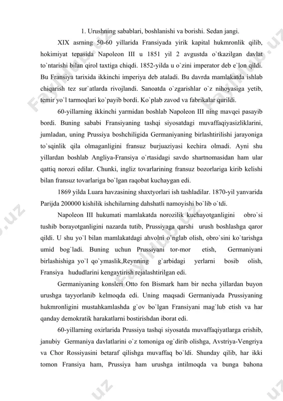 rushga tayyorlanib kelmoqda edi. uning maqsadi germaniyada prussiyaning hukmronligini mustahkamlashda g`ov bo`lgan fransiyani mag`lub etish va har qanday demokratik harakatlarni bostirishdan iborat edi. 60-yillarning oxirlarida prussiya tashqi siyosatda muvaffaqiyatlarga erishib, janubiy germaniya davlatlarini o`z tomoniga og`dirib olishga, avstriya-vengriya va chor rossiyasini betaraf qilishga muvaffaq bo`ldi. shunday qilib, har ikki tomon fransiya ham, prussiya ham urushga intilmoqda va bunga bahona qidirmoqda edi. bahona ham topildi. shu orada ispaniya taxti bo`shab qoldi. ispaniya qirolichasi izabella 1870-yil 2-iyulda quvg`in qilingan edi. taxtga nemis shahzodasi leopold gogensollern taklif qilindi. fransiya esa janubiy hududlarda prussiya mavqeini oshib ketishini xohlamadi, shuning uchun u qattiq norozilik bildirdi. bu davrda pruss qiroli vilgelm i ems shaharchasida davolanayotgan bo`lib fransiyaning elchisi benedettini korol huzuriga kirishga erishdi va ispaniya taxtiga leopold nomzodini taklif qilmaslikni iltimos qildi. darhaqiqat, 12-iyulda leopold ispaniya taxtidan voz kechganligini e`lon qildi. 13-iyul kuni benedetti o`z hukumatining korol vilgelm i agar ispaniya taxti uchun leshgold o`z nomzodini …