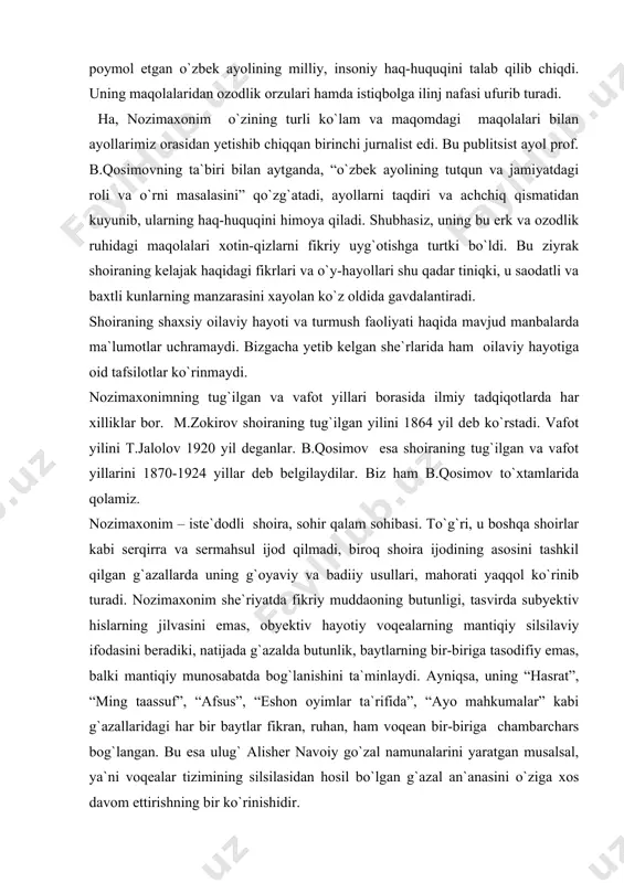 rini 1870-1924 yillar deb belgilaydilar. biz ham b.qosimov to`xtamlarida qolamiz. nozimaxonim – iste`dodli shoira, sohir qalam sohibasi. to`g`ri, u boshqa shoirlar kabi serqirra va sermahsul ijod qilmadi, biroq shoira ijodining asosini tashkil qilgan g`azallarda uning g`oyaviy va badiiy usullari, mahorati yaqqol ko`rinib turadi. nozimaxonim she`riyatda fikriy muddaoning butunligi, tasvirda subyektiv hislarning jilvasini emas, obyektiv hayotiy voqealarning mantiqiy silsilaviy ifodasini beradiki, natijada g`azalda butunlik, baytlarning bir-biriga tasodifiy emas, balki mantiqiy munosabatda bog`lanishini ta`minlaydi. ayniqsa, uning “hasrat”, “ming taassuf”, “afsus”, “eshon oyimlar ta`rifida”, “ayo mahkumalar” kabi g`azallaridagi har bir baytlar fikran, ruhan, ham voqean bir-biriga chambarchars bog`langan. bu esa ulug` alisher navoiy go`zal namunalarini yaratgan musalsal, ya`ni voqealar tizimining silsilasidan hosil bo`lgan g`azal an`anasini o`ziga xos davom ettirishning bir ko`rinishidir. adadi jihatdan katta bo`lmagan ijodida shoira ishq tug`yonlarini ehtiros ila kuylaydi: ko`rguzub nozik jamolin mastu-hayron ayladi, o`zi gul sayrig`a ketti, bizni bog`bon ayladi. nozimaxonim she`rlari rang-barang, shoira ruhiy dunyosi esa samimiy, kezi …