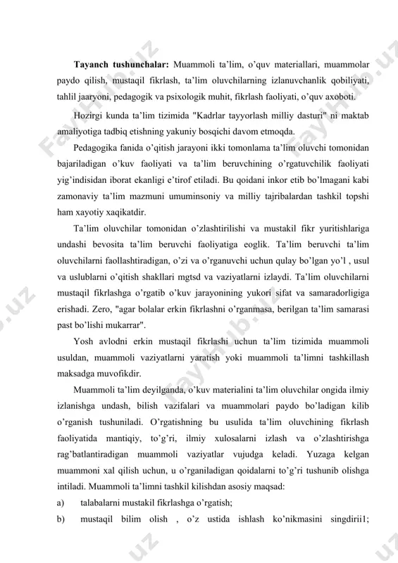 n muammoli vaziyatlar vujudga keladi. yuzaga kelgan muammoni xal qilish uchun, u o’rganiladigan qoidalarni to’g’ri tushunib olishga intiladi. muammoli ta’limni tashkil kilishdan asosiy maqsad: a) talabalarni mustakil fikrlashga o’rgatish; b) mustaqil bilim olish , o’z ustida ishlash ko’nikmasini singdirii1; v)ta’lim oluvchilarni izlanuvchanlik kobiliyatlarini shakllantirnsh: g) o’z fikr - muloxaza za takliflariga suyanib xulosa chikarishga, fikrlarni dalillar asosida asoslab berishga tajribalar o’tkazishga o’rgatishdan iboeatdir. bugungi kunda uzluksiz ta’lim tizimida muammoli vaziyatlarning har xil turlaridan foydalanilmokda. boshlang’ich sinflarda bolalarning faxmini rivojlantiradigan biluv topshiriqlaridan, masalalardan, yukori sinflarda har narsani bilishga qiziqish va xavas uyg’otadigan, ya’ni fanlar bo’yicha maxsus masalalardan, o’rta maxsus kasb-xunar, akadem lisey va oliy ta’lim tizimida esa ta’lim oluvchi ongida mukarrar sur’atda mayilli bir savol tug’iladigan va shu savolga javob kaytarish istagi paydo bo’ladigan, shuningdek, intellektual hislar va ruxiy kechinmalar xosil qiladigan muammoli vaziyat yaratilmokda. bugungi kunda oliy ta’lim tizimida ta’lim oluvchilar oldida tez-tez muammolar paydo qilish, ya’ii muammoli vaziyat yaratish …