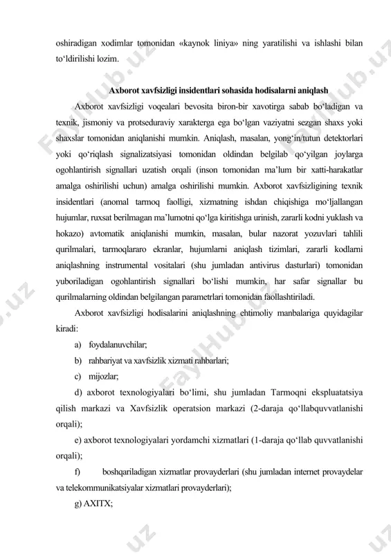 tal vositalari (shu jumladan antivirus dasturlari) tomonidan yuboriladigan ogohlantirish signallari bo‘lishi mumkin, har safar signallar bu qurilmalarning oldindan belgilangan parametrlari tomonidan faollashtiriladi. axborot xavfsizligi hodisalarini aniqlashning ehtimoliy manbalariga quyidagilar kiradi: a) foydalanuvchilar; b) rahbariyat va xavfsizlik xizmati rahbarlari; c) mijozlar; d) axborot texnologiyalari bo‘limi, shu jumladan tarmoqni ekspluatatsiya qilish markazi va xavfsizlik operatsion markazi (2-daraja qo‘llabquvvatlanishi orqali); e) axborot texnologiyalari yordamchi xizmatlari (1-daraja qo‘llab quvvatlanishi orqali); f) boshqariladigan xizmatlar provayderlari (shu jumladan internet provaydelar va telekommunikatsiyalar xizmatlari provayderlari); g) axitx; h) har kungi ishi davomida anomaliyalarni aniqlashi mumkin bo‘lgan boshqa bo‘linmalar va xodimlar; i) oav (gazetalar, televideniye va hokazo); j) veb-saytlar (axborot xavfsizligi bo‘yicha veb-saytlar, xavfsizlikni tadqiq kiluvchilar veb-saytlari va hokazo). axborot xavfsizligi insidentlari sohasida hodisalar hisobotini yuritish axborot xavfsizligi hodisasini aniqlash manbaidan qat’iy nazar, noodatiy narsaga e’tibor qaratgan yoki avtomatik vositalar tomonidan xabardor qilingan shaxs aniqlash va hisobot jarayonini boshlash uchun mas’ul bo‘ladi. bu shaxs tashkilotda doimiy yoki xizmat …