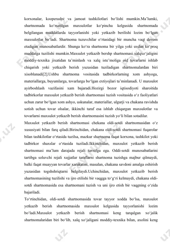 lik xuquqi davlatga aloqadorsiz korxonaga o‘tib, mulk xususiy mulkka aylanadi.maxsulot yetkazib berish shartnomasining iiggirokchilari davlat korxonalari, xususiy korxonalar, kooperashv va jamoat tashkilotlari bo‘lishi mumkin.ma’lumki, shartnomada ko‘rsatilgan maxsulotlar ko‘pincha kelgusida shartnomada belgilangan muddatlarda tayyorlanishi yoki yetkazib berilishi lozim bo‘lgan maxsulotlar bo‘ladi. shartnoma tuzuvchilar o‘rtasidagi bir muncha vaqt davom etadigan munosabatlardir. shunga ko‘ra shartnoma bir yilga yoki uvdan ko‘proq muddatga tuzilishi mumkin.maxsulot yetkazib bershp shartnomasi xalqxo‘jaligini moddiy-texnika jixatidan ta’minlash va xalq iste’moliga oid tovarlarni ishlab chiqarish yoki yetkazib berish yuzasidan tuziladigan shartnomalardan biri xisoblanadi[2].ushbu shartnoma vositasida tadbirkorlarning xom ashyoga, materiallarga, buyumlarga, tovarlarga bo‘lgan extiyojlari ta’minlanadi. u maxsulot ayirboshlash vazifasini xam bajaradi.hozirgi bozor iqtisodiyoti sharoitida tadbirkorlar maxsulot yetkazib berish shartnomasi tuzish vositasida o‘z faoliyatlari uchun zarur bo‘lgan xom ashyo, uskunalar, materiallar, ulgurji va chakana ravishda sotish uchun tovar olsalar, ikkinchi taraf esa ishlab chiqargan maxsulotlar va tovarlarni maxsulot yetkazib berish shartnomasini tuzish yo‘li bilan sotadilar. maxsulot yetkazib berish shartnomasi chekana oldi-sotdi shartnomasidan o‘z …