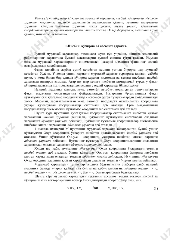 г мураккаб ҳаракати тасвирланган бўлиб, унинг қўзғалувчан охуz координата ўқларига нисбатан қилган ҳаракати нисбий ҳаракат деб аталади. унинг қўзғалмас о1х1у1z1 координата ўқларига нисбатан қилган ҳаракати абсолют ҳаракат дейилади. нуқтанинг қўзғалувчи охуz координаталарнинг қиладиган ҳаракатидан оладиган ҳаракати кўчирма ҳаракат дейилади. худди шу каби, нуқтанинг қўзғалувчан охуz координата ўқларидаги тезлиги нисбий тезлик деб аталади. унинг қўзғалмас о1х1у1z1 координата ўқларига нисбатан қилган ҳаракатидан оладиган тезлиги абсолют тезлик дейилади. нуқтанинг қўзғалувчи охуz координаталарнинг қилган ҳаракатидан оладиган тезлиги кўчирма тезлик дейилади. мураккаб ҳаракатдаги тезликлар турлича бўлганлигини этиборга олиб, назарий механика фанида уларни қуйидагича белгилаш қабул қилинган: кўчирма тезлик - ve, нисбий тезлик - vr, абсолют тезлик - v, ёки - va, белгилари билан белгиланади. шунга кўра мураккаб ҳаракатдаги нуқтанинг абсолют тезлик вектори нисбий ва кўчирма тезлик векторларининг вектор йиғиндиларидан иборат бўлар экан, яни (1) шакл. нуқтанинг абсолют ҳаракатини аниқлаш учун, унга қўзғалмас ва қўзғалувчан координата ўқларининг бошларидан радиус векторлар ўтказиб (1 шакл), қуйидаги вектор тенгламани …