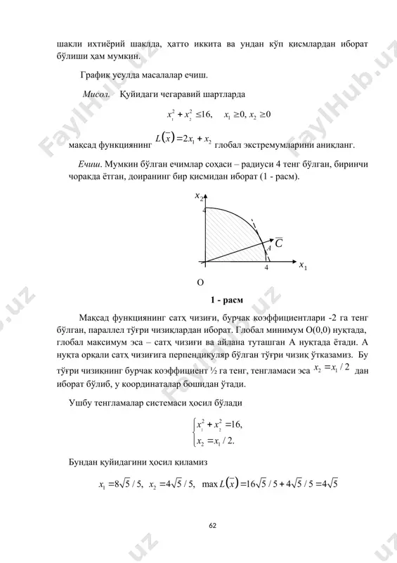 ixtiyoriy shaklda, hatto ikkita va undan ko'p qismlardan iborat bo'lishi ham mumkin. grafik usulda masalalar echish. misol. quyidagi chegaraviy shartlarda maqsad funktsiyaning global ekstremumlarini aniqlang. echish. mumkin bo'lgan echimlar sohasi – radiusi 4 teng bo'lgan, birinchi chorakda yotgan, doiraning bir qismidan iborat (1 - rasm). 4 4 a o 1 - rasm maqsad funktsiyaning sath chizig'i, burchak koeffitsientlari -2 ga teng bo'lgan, parallel to'g'ri chiziqlardan iborat. global minimum o(0,0) nuqtada, global maksimum esa – sath chizig'i va aylana tutashgan a nuqtada yotadi. a nuqta orqali sath chizig'iga perpendikulyar bo'lgan to'g'ri chiziq o'tkazamiz. bu to'g'ri chiziqning burchak koeffitsient ½ ga teng, tenglamasi esa dan iborat bo'lib, u koordinatalar boshidan o'tadi. ushbu tenglamalar sistemasi hosil bo'ladi bundan quyidagini hosil qilamiz demak, global minimum nolga teng bo'lib, u o(0, 0) nuqtada erishadi. global maksimum ga teng bo'lib, u nuqtada erishadi misol. quyidagi chegaraviy shartlarda maqsad funktsiyaning global ekstremumini toping. echish. bu masalada mumkin …