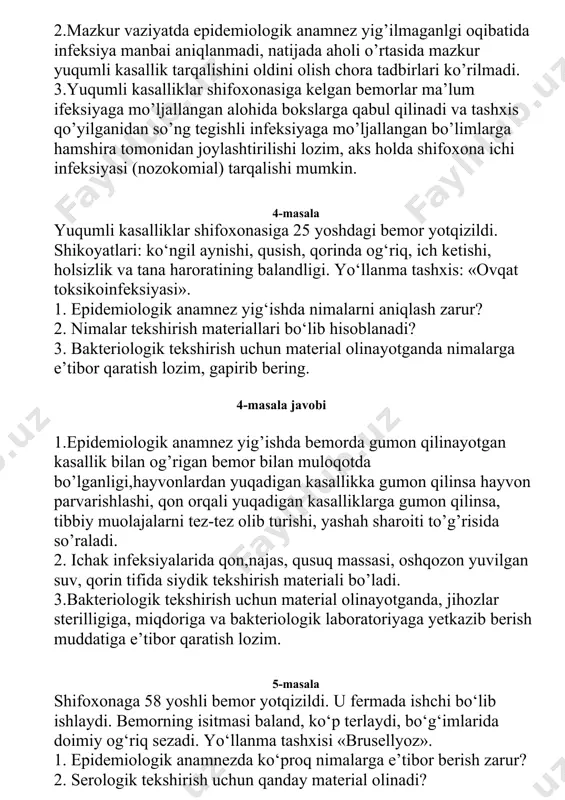 emiologik anamnez yig‘ishda nimalarni aniqlash zarur? 2. nimalar tekshirish materiallari bo‘lib hisoblanadi? 3. bakteriologik tekshirish uchun material olinayotganda nimalarga e’tibor qaratish lozim, gapirib bering. 4-masala javobi 1.epidemiologik anamnez yig’ishda bemorda gumon qilinayotgan kasallik bilan og’rigan bemor bilan muloqotda bo’lganligi,hayvonlardan yuqadigan kasallikka gumon qilinsa hayvon parvarishlashi, qon orqali yuqadigan kasalliklarga gumon qilinsa, tibbiy muolajalarni tez-tez olib turishi, yashah sharoiti to’g’risida so’raladi. 2. ichak infeksiyalarida qon,najas, qusuq massasi, oshqozon yuvilgan suv, qorin tifida siydik tekshirish materiali bo’ladi. 3.bakteriologik tekshirish uchun material olinayotganda, jihozlar sterilligiga, miqdoriga va bakteriologik laboratoriyaga yetkazib berish muddatiga e’tibor qaratish lozim. 5-masala shifoxonaga 58 yoshli bemor yotqizildi. u fermada ishchi bo‘lib ishlaydi. bemorning isitmasi baland, ko‘p terlaydi, bo‘g‘imlarida doimiy og‘riq sezadi. yo‘llanma tashxisi «brusellyoz». 1. epidemiologik anamnezda ko‘proq nimalarga e’tibor berish zarur? 2. serologik tekshirish uchun qanday material olinadi? 3. teri-allergik sinamasini qo‘yish uchun nima ishlatiladi? 5-masala javobi. 1.brusellioz kasalligi turli yo’llar bilan yuqadigan infeksiyalar guruhiga kirganligini sababli, kasallikni …