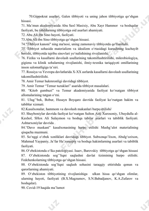 da abu saxl masixiy, abu xayr hammor va boshqalar faoliyati, bu tabiblarning tibbiyotga oid asarlari ahamiyati. 72. abu ali ibn sino hayoti, faoliyati. 73.abu ali ibn sino tibbiyotga qo‘shgan hissasi. 74."tibbiyot kanoni" ning ma'nosi, uning zamonaviy tibbiyotda qo'llanilishi. 75. tibbiyot sohasida materializm va idealizm o‘rtasidagi kurashning kuchayib borishi, tibbiyotda tajriba sinovlari yo‘nalishining rivojlanishi. 76. fizika va kasallarni davolash usullarining takomillashtirilishi, mikrobiologiya, gigiena va klinik sohalarning rivojlanishi, ilmiy-texnika tariqqiyoti omillarining inson salomatligiga ta’siri. 77. rossiya va yevropa davlatlarida x-xx asrlarda kasallarni davolash usullarining takomillashtirilishi. 78. amir temur hukmronligi davridagi tibbiyot. 79. amir temur “temur tuzuklari” asarida tibbiyot masalalari. 80. “kitob gumbazi” va temur akademiyasida faoliyat ko‘rsatgan tibbiyot allomalarining tutgan o‘rni. 81. ulug’‘bek, bobur, husayn boyqaro davrida faoliyat ko‘rsatgan hakim va tabiblar xizmati. 82.kasalxonalar, hammom va davolash makanlari barpo etilishi/ 83. shayboniylar davrida faoliyat ko‘rsatgan sulton aoli xurosoniy, ubaydulla al-kaxhol, shox ali sulaymon va boshqa tabilar asarlari va tabiblik faoliyati. ashtarxoniylar davrida …