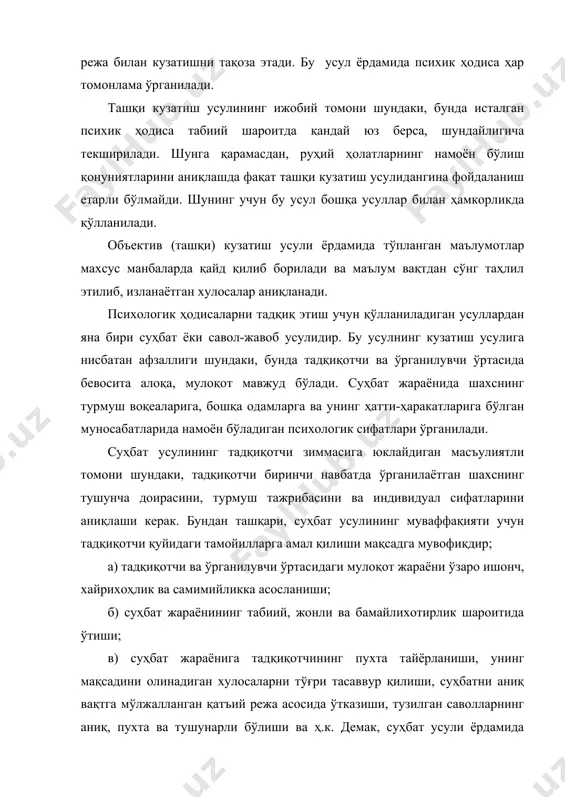 ик ҳодиса табиий шароитда қандай юз берса, шундайлигича текширилади. шунга қарамасдан, руҳий ҳолатларнинг намоён бўлиш қонуниятларини аниқлашда фақат ташқи кузатиш усулидангина фойдаланиш етарли бўлмайди. шунинг учун бу усул бошқа усуллар билан ҳамкорликда қўлланилади. объектив (ташқи) кузатиш усули ёрдамида тўпланган маълумотлар махсус манбаларда қайд қилиб борилади ва маълум вақтдан сўнг таҳлил этилиб, изланаётган хулосалар аниқланади. психологик ҳодисаларни тадқиқ этиш учун қўлланиладиган усуллардан яна бири суҳбат ёки савол-жавоб усулидир. бу усулнинг кузатиш усулига нисбатан афзаллиги шундаки, бунда тадқиқотчи ва ўрганилувчи ўртасида бевосита алоқа, мулоқот мавжуд бўлади. суҳбат жараёнида шахснинг турмуш воқеаларига, бошқа одамларга ва унинг ҳатти-ҳаракатларига бўлган муносабатларида намоён бўладиган психологик сифатлари ўрганилади. суҳбат усулининг тадқиқотчи зиммасига юклайдиган масъулиятли томони шундаки, тадқиқотчи биринчи навбатда ўрганилаётган шахснинг тушунча доирасини, турмуш тажрибасини ва индивидуал сифатларини аниқлаши керак. бундан ташқари, суҳбат усулининг муваффақияти учун тадқиқотчи қуйидаги тамойилларга амал қилиши мақсадга мувофиқдир; а) тадқиқотчи ва ўрганилувчи ўртасидаги мулоқот жараёни ўзаро ишонч, хайрихоҳлик ва самимийликка асосланиши; б) …
