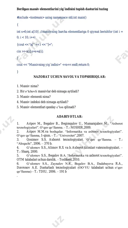 main() { int s=0;int a[10] ;//massivning barcha elementlariga 0 qiymat berish for (int i = 0; i > a[i];s=s+a[i]; } cout << "massivning yig`indisi=" <<s<< endl; return 0; } nazorat uchun savol va topshiriqlar: 1. massiv nima? 2. bir o‘lchovli massivlar deb nimaga aytiladi? 3. massiv elementi nima? 4. massiv indeksi deb nimaga aytiladi? 5. massiv elementlari qanday e’lon qilinadi? adabiyotlar: 1. aripov m., begalov b., begimqulov u., mamarajabov m.. “axborot texnologiyalari”. o‘quv qo‘llanma. – t.: noshir, 2009. 2. aripov m.m.va boshqalar. “informatika va axborot texnologiyalari”. o‘quv qo‘llanma, 1-qism. – t.: “universitet”, 2007. 3. qosimov s.s. axborot texnologiyalari. o‘quv qo‘llanma. – t.: “aloqachi”, 2006. – 370 b. 4. g‘ulomov s.s., alimov r.x va b. axborot tizimlari va texnologiyalari. – t.: sharq, 2000. 5. g‘ulomov s.s., begalov b.a. “informatika va axborot texnologiyalari”. otm talabalari uchun darslik. – toshkent, 2010. 6. g‘ulomov s.s., zaynalov n.r., begalov b.a., dadabayeva r.a., davronov a.e. dasturlash …