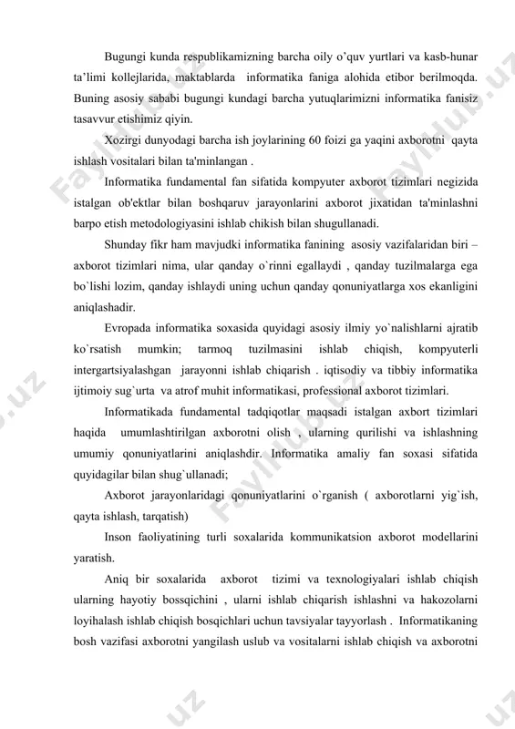i ishlab chiqish ularning hayotiy bossqichini , ularni ishlab chiqarish ishlashni va hakozolarni loyihalash ishlab chiqish bosqichlari uchun tavsiyalar tayyorlash . informatikaning bosh vazifasi axborotni yangilash uslub va vositalarni ishlab chiqish va axborotni qayta ishlashning tеxnologik jarayonlarini tashkil etish ulardan foydalanishni ishlab chiqishdir. informatikaning asosiy vazifalari quyidagilarni o`z ichiga oladi; istalgan xususiyatdagi axborot jarayonlarini tadqiq etish. axborot jarayonlarini tadqiq etishdan olingan jarayonlar nеgizida axborotni qayta ishlaydigan axborot tizimini ishlab chiqish va yangi tеxnologiyalarini yaratish ; jamiyat hayotining barcha sohalari kompyutеr tеxnalogiyasidan samarali foydalanishning ilmiy va muxandislik muammolarini yaratish va tadbiq etish va ta'minlashni hal etish . informatika o`z o`zicha mavjud bo`lmay ,balki boshqa sohalardagi muammolarini xal etish uchun yangi axboriy tеxnika va tеxnalogyalarini yaratishga qaratilgan komplеks ilmiy –tеxnik soxadir. u boshqa soxalar xatto jarayonlar va xodisalar noformallashuvi tufayli miqdoriy uslublarni qo`llash munkin emas dеb xisoblanadigan ssxalarga xam tadqiqot uslub va vositalarini taqdim etadi . informatikada kompyutеr tеxnikasi sharofati tufayli amaliy …