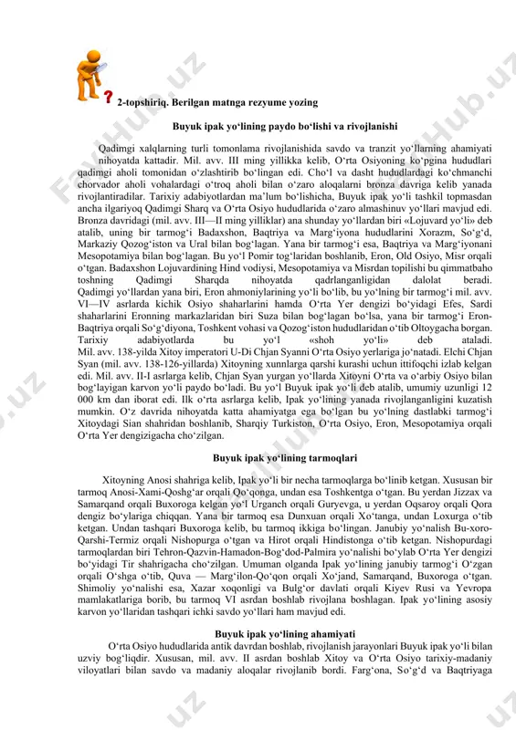 d oldim va ularning gaplarini bildim. keyin esa akam ahmad va onam bilan birga makkaga bordim. haj qilib bo‘lganimizdan keyin akam ahmad onamni olib, ortga qaytdi. men hadis o‘rganish uchun qoldim”, deb aytdi”. imom buxoriy rahmatullohi alayh o‘z hayotlari davomida ko‘p marotaba va tom ma’noda sermahsul safarlarda bo‘ldilar. u kishi zamonalarida qariyb barcha islomiy mamalakatlarga, ba’zi birlariga esa bir necha marotabadan safar qildilar. “men suriya, misr va arabiston yarim orollarini ikki marta ziyorat qildim, deb yozadilar imom buxoriy. bir necha marta basrada bo‘ldim, olti yil hijozda (hozirgi saudiya arabistonida) yashadim, kufa va bag‘dod shaharlarida necha marta bo‘lganimni eslay olmayman”. alloh taolo imom buxoriyga o‘tkir zakovat, kuchli hofiza va har bir ishni puxta bajarish qobiliyatini bergan edi. ushbu ilohiy ne’matlarning alomatlari u kishining go‘daklik chog‘laridanoq ko‘zga tashlana boshlagan edi. o‘n bir yoshli bola bo‘laturib, ustozlari doxiliyning xatosini tuzatganlari ham bunga dalil. "oltin silsila” kitobidan. 2-topshiriq. berilgan matnga rezyume yozing buyuk ipak …