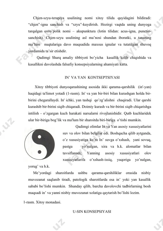 ’lishi mumkin. shunday qilib, barcha davolovchi tadbirlarning bosh maqsadi in’ va yanni nisbiy muvozanat xolatiga qaytarish bo’lishi lozim. 1-rasm. xitoy monadasi. u-sin konsepsiyasi qadimdan insonlar tabiat tsiklik ketma-ketligiga, bir-biri bilan chambarchas bog’liqligiga e'tibor berishgan: tun va kun, tong va shom, qish va yoz, sovuq, va issiq. insonda nafas olmoq va nafas chiqarmoq, sistola va diastola va hakazo. tabiat muassasi asosida in' - passiv va yan-aktiv tsiklik ketma-ketligi yotadi deb hisoblanadi, har bir tsikl esa tugalish holidagi ketma-ketlik almanishidan iborat (bahor, tong) maksimal aktivlik (kun, yoz) kuchsizlik (kuz, shom), minimal aktivlik (qish, tun).qadimgi sharq olimlari (donolari) dunyoni 5 katta kategoriya turkumiga bo’lishdi - daraxt, olov, metall, suv, yer.daraxt – o’sish belgisi, tug’ilish belgisi, olov - maksimal aktivlik (yan kuchining aktivligini maksimal ko’rinishi), metall - boshlanayotgan tushkunlik belgisi ("yan"dan "in'"ga), suv - minimal aktivlik belgisi (in' passivlik kuchi), yer - butun dunyodagi o’zgarishlarning markazi va tsiklik o’qi.teoriyaning yakuniy ko’rinishi o’zaro bog’liq bo’lgan …