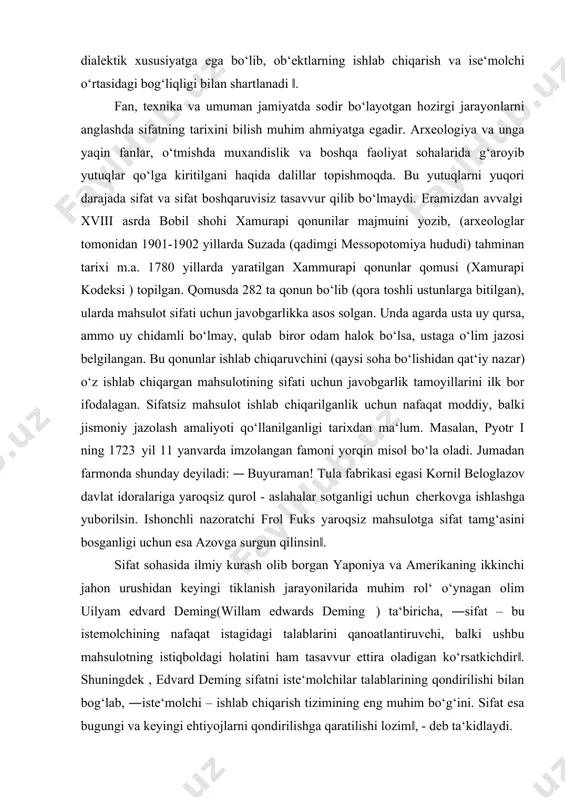 o‘rtasida ziddiyat mavjud ekan. sifat dialektik xususiyatga ega bo‘lib, ob‘ektlarning ishlab chiqarish va ise‘molchi o‘rtasidagi bog‘liqligi bilan shartlanadi ‖. fan, texnika va umuman jamiyatda sodir bo‘layotgan hozirgi jarayonlarni anglashda sifatning tarixini bilish muhim ahmiyatga egadir. arxeologiya va unga yaqin fanlar, o‘tmishda muxandislik va boshqa faoliyat sohalarida g‘aroyib yutuqlar qo‘lga kiritilgani haqida dalillar topishmoqda. bu yutuqlarni yuqori darajada sifat va sifat boshqaruvisiz tasavvur qilib bo‘lmaydi. eramizdan avvalgi xviii asrda bobil shohi xamurapi qonunilar majmuini yozib, (arxeologlar tomonidan 1901-1902 yillarda suzada (qadimgi messopotomiya hududi) tahminan tarixi m.a. 1780 yillarda yaratilgan xammurapi qonunlar qomusi (xamurapi kodeksi ) topilgan. qomusda 282 ta qonun bo‘lib (qora toshli ustunlarga bitilgan), ularda mahsulot sifati uchun javobgarlikka asos solgan. unda agarda usta uy qursa, ammo uy chidamli bo‘lmay, qulab biror odam halok bo‘lsa, ustaga o‘lim jazosi belgilangan. bu qonunlar ishlab chiqaruvchini (qaysi soha bo‘lishidan qat‘iy nazar) o‘z ishlab chiqargan mahsulotining sifati uchun javobgarlik tamoyillarini ilk bor ifodalagan. sifatsiz …