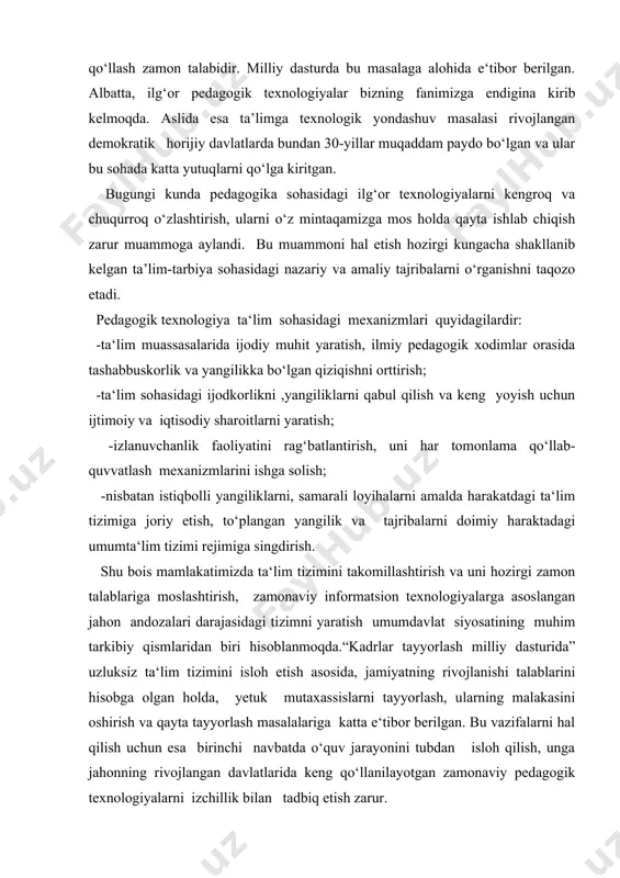 alari darajasidagi tizimni yaratish umumdavlat siyosatining muhim tarkibiy qismlaridan biri hisoblanmoqda.“kadrlar tayyorlash milliy dasturida” uzluksiz ta‘lim tizimini isloh etish asosida, jamiyatning rivojlanishi talablarini hisobga olgan holda, yetuk mutaxassislarni tayyorlash, ularning malakasini oshirish va qayta tayyorlash masalalariga katta e‘tibor berilgan. bu vazifalarni hal qilish uchun esa birinchi navbatda o‘quv jarayonini tubdan isloh qilish, unga jahonning rivojlangan davlatlarida keng qo‘llanilayotgan zamonaviy pedagogik texnologiyalarni izchillik bilan tadbiq etish zarur. jamiyatning har bir faol fuqarosi xx1 asr bo‘sag‘asida turar ekan, o‘tgan yillarni baholashga va kelajak hayotini turli qirralarini belgilab olishga urinishlari tabiiydir. ta‘lim sohasida ham bunday ishlar amalga oshirilmoqda. ilmiy texnikaviy taraqqiyot nafaqat ishlab chiqarishning ko‘p sonli tarmoqlariga, balki madaniy sohasiga, ijtimoiy-gumanitar bilimlar doirasiga ham yangi texnologiyalarni joriy etishni taqazo etmoqda.shu boisdan bugugi kunning dolzarb masalalardan biri pedagogik texnologiya hisoblanadi. ta‘lim - insonlar faolligini belgilaydigan muhim bir tarmoqqa aylanmoqda. shuning uchun ta‘lim tizimida inson faoliyati bilan bog‘liq ko‘pgina muammolarni hal etish zarur. o‘z-o‘zidan ko‘rinib …