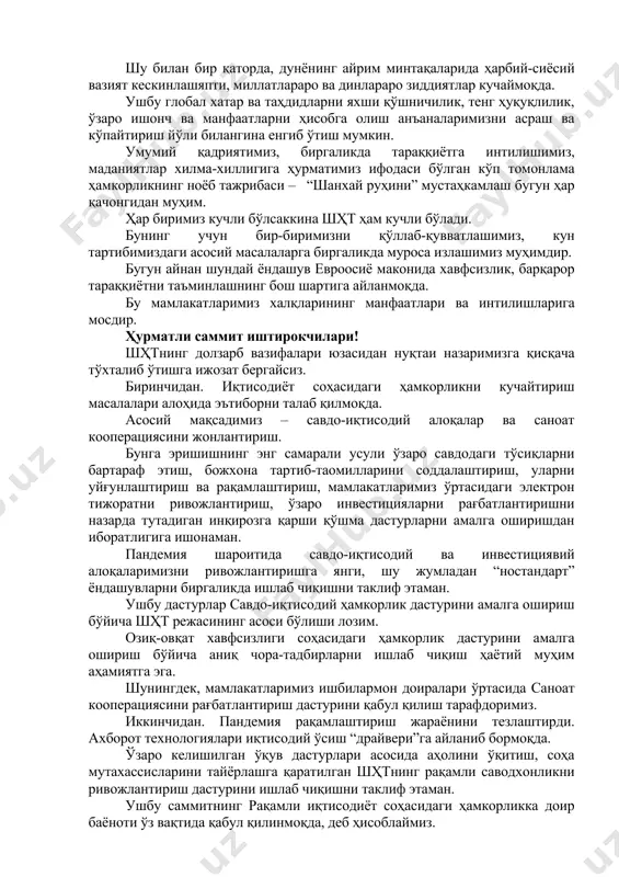 онч ва манфаатларни ҳисобга олиш анъаналаримизни асраш ва кўпайтириш йўли билангина енгиб ўтиш мумкин. умумий қадриятимиз, биргаликда тараққиётга интилишимиз, маданиятлар хилма-хиллигига ҳурматимиз ифодаси бўлган кўп томонлама ҳамкорликнинг ноёб тажрибаси – “шанхай руҳини” мустаҳкамлаш бугун ҳар қачонгидан муҳим. ҳар биримиз кучли бўлсаккина шҳт ҳам кучли бўлади. бунинг учун бир-биримизни қўллаб-қувватлашимиз, кун тартибимиздаги асосий масалаларга биргаликда муроса излашимиз муҳимдир. бугун айнан шундай ёндашув евроосиё маконида хавфсизлик, барқарор тараққиётни таъминлашнинг бош шартига айланмоқда. бу мамлакатларимиз халқларининг манфаатлари ва интилишларига мосдир. ҳурматли саммит иштирокчилари! шҳтнинг долзарб вазифалари юзасидан нуқтаи назаримизга қисқача тўхталиб ўтишга ижозат бергайсиз. биринчидан. иқтисодиёт соҳасидаги ҳамкорликни кучайтириш масалалари алоҳида эътиборни талаб қилмоқда. асосий мақсадимиз – савдо-иқтисодий алоқалар ва саноат кооперациясини жонлантириш. бунга эришишнинг энг самарали усули ўзаро савдодаги тўсиқларни бартараф этиш, божхона тартиб-таомилларини соддалаштириш, уларни уйғунлаштириш ва рақамлаштириш, мамлакатларимиз ўртасидаги электрон тижоратни ривожлантириш, ўзаро инвестицияларни рағбатлантиришни назарда тутадиган инқирозга қарши қўшма дастурларни амалга оширишдан иборатлигига ишонаман. пандемия шароитида савдо-иқтисодий ва инвестициявий …