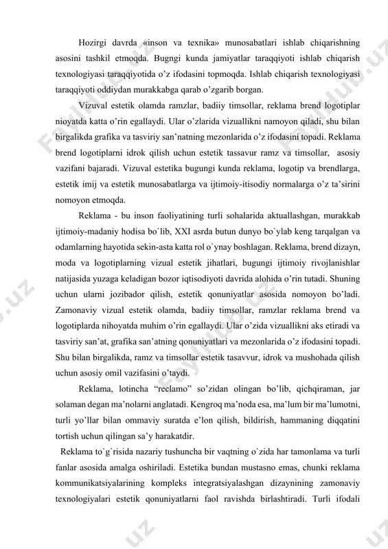 voqealarga ega bo’lgan, tovarlar va xizmatlar haqidagi eng muhim faktlar hamda ma’lumotlarni potenstial xaridorlar ongi va diqqatiga yetkazadigan axborotni mujassamlashtiradi. hozirgi davrda «inson va texnika» munosabatlari ishlab chiqarishning asosini tashkil etmoqda. bugngi kunda jamiyatlar taraqqiyoti ishlab chiqarish texnologiyasi taraqqiyotida o’z ifodasini topmoqda. ishlab chiqarish texnologiyasi taraqqiyoti oddiydan murakkabga qarab o’zgarib borgan. vizuval estetik olamda ramzlar, badiiy timsollar, reklama brend logotiplar nioyatda katta o’rin egallaydi. ular o’zlarida vizuallikni namoyon qiladi, shu bilan birgalikda grafika va tasviriy san’natning mezonlarida o’z ifodasini topadi. reklama brend logotiplarni idrok qilish uchun estetik tassavur ramz va timsollar, asosiy vazifani bajaradi. vizuval estetika bugungi kunda reklama, logotip va brendlarga, estetik imij va estetik munosabatlarga va ijtimoiy-itisodiy normalarga o’z ta’sirini nomoyon etmoqda. reklama - bu inson faoliyatining turli sohalarida aktuallashgan, murakkab ijtimoiy-madaniy hodisa bo`lib, xxi asrda butun dunyo bo`ylab keng tarqalgan va odamlarning hayotida sekin-asta katta rol o`ynay boshlagan. reklama, brend dizayn, moda va logotiplarning vizual estetik jihatlari, …