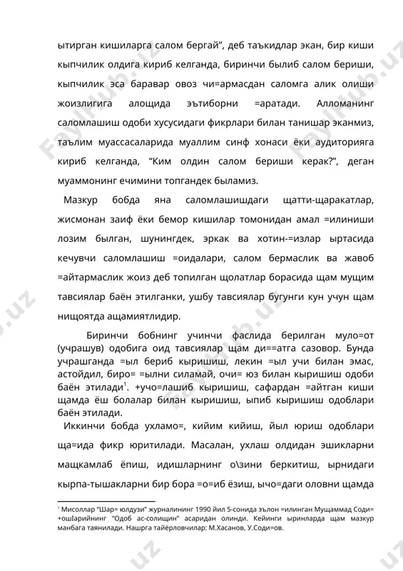 а алангламаслик, жамоат жойларида эса бош=аларга халал бермаслик, уларнинг щурматини са=лаш, щамрощлар иштирокида йыл юрилаётган былса, уларнинг ёши, мав=еи, саломатлик даражасини инобатга олиш, йылда таниш киши учраб =олса, у билан саломлашиб, тез ытиб кетиш, агар зарур былса, йыл четига чи=иб сызлашиш, йылда о\из суви ёки бал\амни тупурса юзини беркитиш, уни ынг томонга ёки олдига эмас, чап томонига ёки ор=ага ташлаш, мущтожларга дуч келиб =олинса, уларга ёрдам бериш, кишиларга азият етказадиган нарсаларни йылдан олиб ташлаш, мазлумларнинг \ам-андущларига шерик былиб, уларга ёрдам кырсатиш, кишиларнинг яхши амалларини маъ=уллаб, уларни ёмон ишлардан =айтариш ма=садга мувофи= эканлиги баён этиладики, ушбу =оидаларни билиш катта-ю кичикка бирдек зарурдир. учинчи бобда сущбатлашиш одоби борасида сыз юритилади. бизга яхши маълумки, сущбатлашиш одоби ва унинг шартларига амал =илиш ижтимоий муносабатларнинг мыътадил кечишини таъминловчи асосий ва ыта мущим омиллардан бири былиб, аксарият муаллифлар томонидан яратилган щамда ахло=-одоб муаммоларига ба\ишланган асарлар мазмунидан алощида ырин олган. «одоб ас-солищин» асарида щам муаллиф сущбатлашиш одоби …