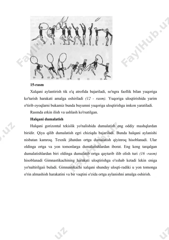 ishi paydo bo'ladi. bunday harakatlar natijasida halqa erkin harakatning birinchi qismida sirpanib harakatlanadi, o'z xolatini saqlab turadi, aylantirish esa gimnastikachiga halqani qaytaradi, ko'rinmay turiladi (1-3 rasm). halqa tayanch bilan a'loqasida sekinlashgan paytda, pol bilan aloqasi ko'payadi, halqa sirpanmay harakat-lanishni boshlaydi. aylanish harakati hali davom etib turganda, buyum avval to'xtaydi, keyin qarama-qarshi tomonga harakatlana boshlaydi (4-6 rasm). aylanalarga bo'linadi. siltash deganda kamroq amplitudadagi harakatlar nazarda tutiladi, aylantirishga nisbatan qaralganda. 15-rasmda mashqlar birikmasi keltirilgan, u yerda gimnastikachi birinchi ta'svirlangan harakatlaridan tashqari (1-5) halqa bilan siltash harakatini va aylanani va bajaradi (8-9), bu jarayonda gimnastikachi buyumdan arqon sifatida foydalanadi va oyoqlarini birin-ketin ko'tarib sakraydi (10-12), egilibroq orqa muvozanatiga keladi (14-15). bu singari mashqlar turli murakkablikka ega bo'lishi mumkin. asosan halqada arqon sifatida sakrashlarda ol​dinga, ortga, harakatlantirishlarni 2 marta aylanish orqali bajarish. foydalanilgan adabiyotlar 1. achilov a. badiiy gimnastika.: т., g'ofur g'ulom nomidagi nashriyot-matbaa ijodiy uyi, 2010 2. бирюкова л. хореографическая подготовка в спорте. …