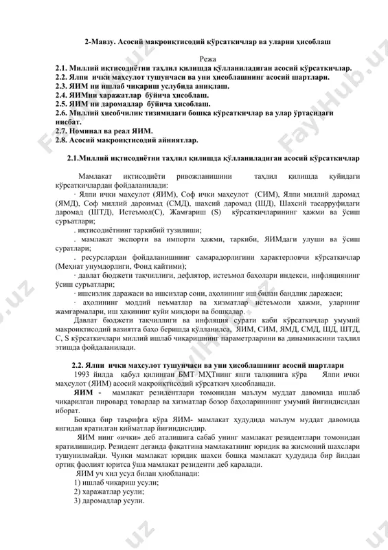 тнинг роли қандай? 4 агрегат кўрсаткичлар деганда нимани тушунасиз? макроиқтисодий таҳлилда агрегат кўрсаткичлардан фойдаланиш зарурияти нима учун юзага келади? 5 макроиқтисодий моделларнинг моҳиятига изоҳ беринг. 6 заҳираларни тавсифловчи кўрсаткичлар ва оқимларни тавсифловчи кўрсаткичлар ўртасида қандай боғлиқликлар мавжуд? 7 “ресурслар- товарлар ва хизматлар” ҳамда“даромадлар –харажатлар”нинг доиравий оқими моделидаги қарама-қарши омилларга изоҳ беринг. 8.доиравий оқимлар моделини доиравий айланиш тусини олишининг шартлари қандай? 2-мавзу. асосий макроиқтисодий кўрсаткичлар ва уларни ҳисоблаш режа 2.1. миллий иқтисодиётни таҳлил қилишда қўлланиладиган асосий кўрсаткичлар. 2.2. ялпи ички маҳсулот тушунчаси ва уни ҳисоблашнинг асосий шартлари. 2.3. яим ни ишлаб чиқариш услубида аниқлаш. 2.4. яимни харажатлар бўйича ҳисоблаш. 2.5. яим ни даромадлар бўйича ҳисоблаш. 2.6. миллий ҳисобчилик тизимидаги бошқа кўрсаткичлар ва улар ўртасидаги нисбат. 2.7. номинал ва реал яим. 2.8. асосий макроиқтисодий айниятлар. 2.1.миллий иқтисодиётни таҳлил қилишда қўлланиладиган асосий кўрсаткичлар мамлакат иқтисодиёти ривожланишини таҳлил қилишда қуйидаги кўрсаткичлардан фойдаланилади: · ялпи ички маҳсулот (яим), соф ички маҳсулот (сим), ялпи миллий даромад …