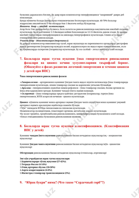 алаш – гиперволемияга жавобан химоя рефлекси – ўпка томирлар спазми, босим ортиши ва ўпка ичи қаршилиги ортади. қоннинг чапдан ўнгга оқими камаяди. ➢склеротик – ўпка томирларида орқага қайтмас деструктив ўзгаришлар, турғун ўпка гипертензияси, ютн асоратли кечиши - цианоз кузатилади. цианоз кўпинча қоннинг веноз-артериал оқими (ўнгдан чапга шунт) ёки веноз қоннинг умумий артериал оқимга аралашуви оқибатида намоён бўлади. •“кўк” типидаги ютнда гипоксемия ва гипоксия кузатилади. •компенсатор полицитемия, гематокрит ортиши, метаболик ацидоз кузатилади. •бу холат тромбоз, тромбоэмболия ривожланишига, микроциркуляция бузилишига олиб келади. •локал гемодинамика бузилиши ривожланиши мумкин. 8. болаларда юрак туғма нуқсони классификацияси. (классификация впс у детей) қоннинг чапдан ўнгга шунтини ривожланиши билан кечадиган нуқсонлар (оқ – ноцианотик нуқсонлар) қоннинг ўнгдан чанга шунтини ривожланиши билан кечадиган нуқсонлар (кўк - цианотик нуқсонлар) обструкция ривожланиши билан кечадиган нуқсонлар (стенозлар, атрезиялар) энг кўп учрайдиган юрак туғма нуқсонлари 1.қоринчалараро тўсиқ нуқсони (27-42%); 2.тетрада фалло (4-14%) 3.очиқ артериал йулак (10-30%) 4.аорта коарктацияси (4-6%); 5.магистрал томирлар транспозицияси (2%); …