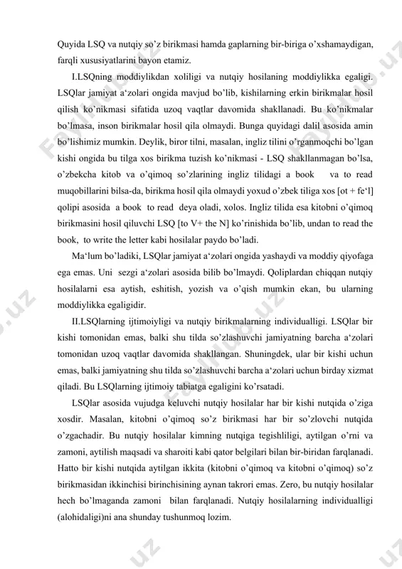 .lsqning moddiylikdan xoliligi va nutqiy hosilaning moddiylikka egaligi. lsqlar jamiyat a‘zolari ongida mavjud bo’lib, kishilarning erkin birikmalar hosil qilish ko’nikmasi sifatida uzoq vaqtlar davomida shakllanadi. bu ko’nikmalar bo’lmasa, inson birikmalar hosil qila olmaydi. bunga quyidagi dalil asosida amin bo’lishimiz mumkin. deylik, biror tilni, masalan, ingliz tilini o’rganmoqchi bo’lgan kishi ongida bu tilga xos birikma tuzish ko’nikmasi - lsq shakllanmagan bo’lsa, o’zbekcha kitob va o’qimoq so’zlarining ingliz tilidagi a book va to read muqobillarini bilsa-da, birikma hosil qila olmaydi yoxud o’zbek tiliga xos [ot + fe‘l] qolipi asosida a book to read deya oladi, xolos. ingliz tilida esa kitobni o’qimoq birikmasini hosil qiluvchi lsq [to v+ the n] ko’rinishida bo’lib, undan to read the book, to write the letter kabi hosilalar paydo bo’ladi. ma‘lum bo’ladiki, lsqlar jamiyat a‘zolari ongida yashaydi va moddiy qiyofaga ega emas. uni sezgi a‘zolari asosida bilib bo’lmaydi. qoliplardan chiqqan nutqiy hosilalarni esa aytish, eshitish, yozish va o’qish …
