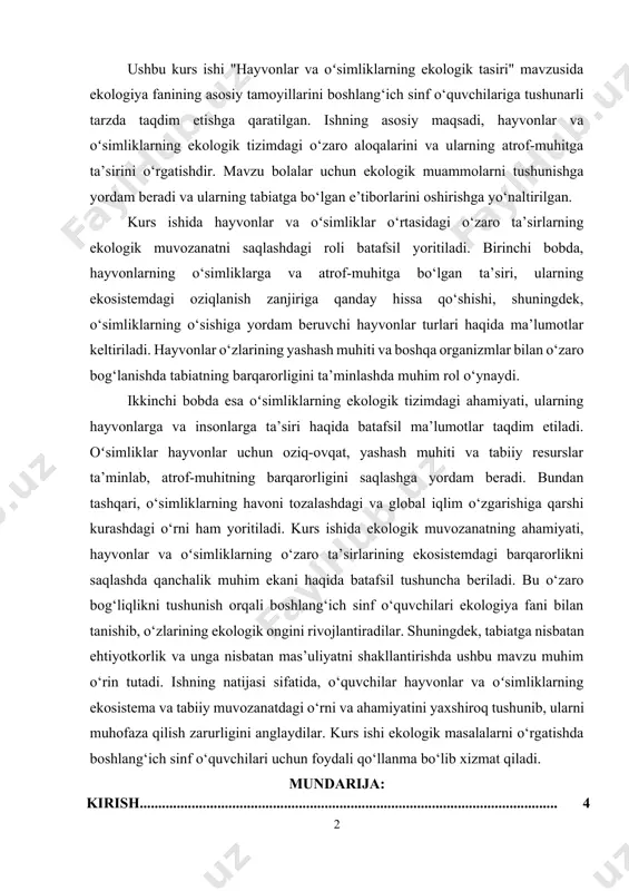 bundan tashqari, o‘simliklarning havoni tozalashdagi va global iqlim o‘zgarishiga qarshi kurashdagi o‘rni ham yoritiladi. kurs ishida ekologik muvozanatning ahamiyati, hayvonlar va oʻsimliklarning o‘zaro ta’sirlarining ekosistemdagi barqarorlikni saqlashda qanchalik muhim ekani haqida batafsil tushuncha beriladi. bu o‘zaro bog‘liqlikni tushunish orqali boshlang‘ich sinf o‘quvchilari ekologiya fani bilan tanishib, o‘zlarining ekologik ongini rivojlantiradilar. shuningdek, tabiatga nisbatan ehtiyotkorlik va unga nisbatan mas’uliyatni shakllantirishda ushbu mavzu muhim o‘rin tutadi. ishning natijasi sifatida, o‘quvchilar hayvonlar va oʻsimliklarning ekosistema va tabiiy muvozanatdagi o‘rni va ahamiyatini yaxshiroq tushunib, ularni muhofaza qilish zarurligini anglaydilar. kurs ishi ekologik masalalarni o‘rgatishda boshlang‘ich sinf o‘quvchilari uchun foydali qo‘llanma bo‘lib xizmat qiladi. mundarija: kirish................................................................................................................. 4 i-bob. hayvonlarning ekologik tasiri 1.1. hayvonlarning tabiatdagi roli……………………………………………….. 6 1.2. hayvonlarning o‘simliklarga ta’siri…………………………………………. 10 1.3. hayvonlarning atrof-muhitga ta’siri………………………………………… 14 ii-bob. oʻsimliklarning ekologik tasiri 2.1. oʻsimliklarning tabiatdagi roli………………………………………………. 19 2.2. oʻsimliklarning hayvonlarga ta’siri................................................................. 27 2.3. oʻsimliklar va insonlar……………………………………………………… 33 xulosa……………………………………………………………………….. 35 foydalanilgan adabiyotlar............................................................. 36 kirish mavzuning dolzarbligi. “hayvonlar va …