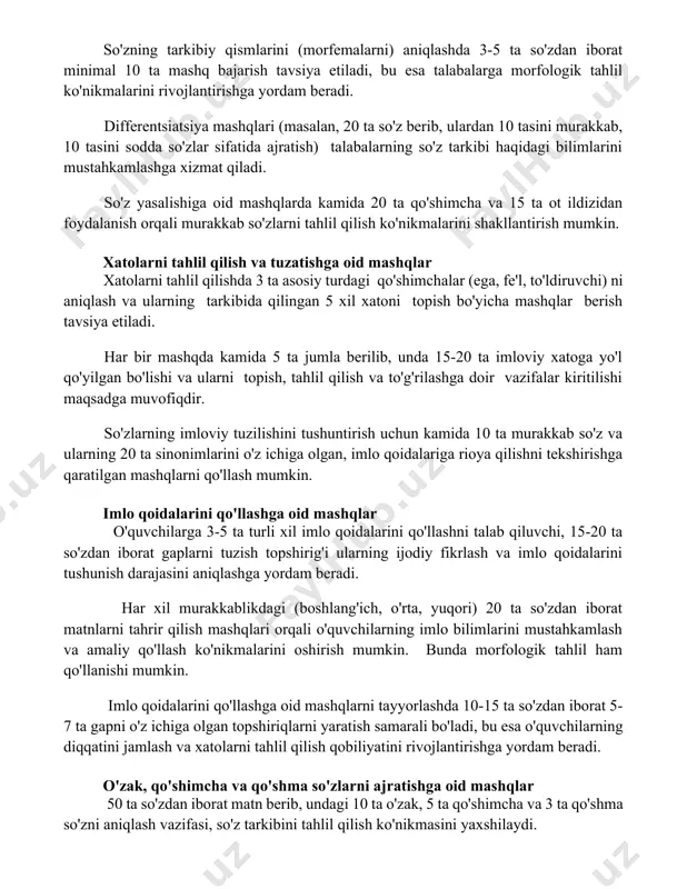 inimal 10 ta mashq bajarish tavsiya etiladi, bu esa talabalarga morfologik tahlil ko'nikmalarini rivojlantirishga yordam beradi. differentsiatsiya mashqlari (masalan, 20 ta so'z berib, ulardan 10 tasini murakkab, 10 tasini sodda so'zlar sifatida ajratish) talabalarning so'z tarkibi haqidagi bilimlarini mustahkamlashga xizmat qiladi. so'z yasalishiga oid mashqlarda kamida 20 ta qo'shimcha va 15 ta ot ildizidan foydalanish orqali murakkab so'zlarni tahlil qilish ko'nikmalarini shakllantirish mumkin. xatolarni tahlil qilish va tuzatishga oid mashqlar xatolarni tahlil qilishda 3 ta asosiy turdagi qo'shimchalar (ega, fe'l, to'ldiruvchi) ni aniqlash va ularning tarkibida qilingan 5 xil xatoni topish bo'yicha mashqlar berish tavsiya etiladi. har bir mashqda kamida 5 ta jumla berilib, unda 15-20 ta imloviy xatoga yo'l qo'yilgan bo'lishi va ularni topish, tahlil qilish va to'g'rilashga doir vazifalar kiritilishi maqsadga muvofiqdir. so'zlarning imloviy tuzilishini tushuntirish uchun kamida 10 ta murakkab so'z va ularning 20 ta sinonimlarini o'z ichiga olgan, imlo qoidalariga rioya qilishni tekshirishga qaratilgan mashqlarni qo'llash …