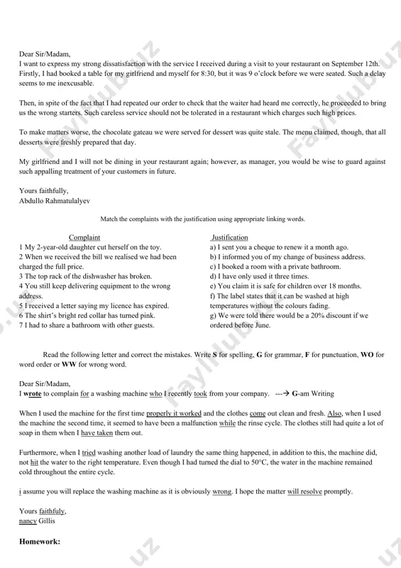 f the following linking words or phrases: what is more, in addition, furthermore, moreover, etc. introduction paragraph i a reason for writing main body paragraph* ii – iii complaint(s) and justification conclusion final paragraph suggested action to be taken closing remarks full name dear sir/madam, i want to express my strong dissatisfaction with the service i received during a visit to your restaurant on september 12th. firstly, i had booked a table for my girlfriend and myself for 8:30, but it was 9 o’clock before we were seated. such a delay seems to me inexcusable. then, in spite of the fact that i had repeated our order to check that the waiter had heard me correctly, he proceeded to bring us the wrong starters. such careless service should not be tolerated in a restaurant which charges such high prices. to make matters worse, the chocolate gateau we were served for …