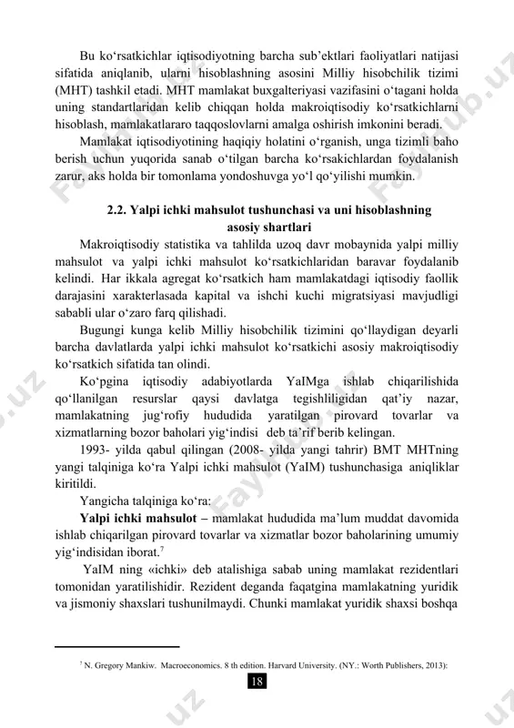 (ny.: worth publishers, 2013): bu ko‘rsatkichlar iqtisodiyotning barcha sub’ektlari faoliyatlari natijasi sifatida aniqlanib, ularni hisoblashning asosini milliy hisobchilik tizimi (mht) tashkil etadi. mht mamlakat buxgalteriyasi vazifasini o‘tagani holda uning standartlaridan kelib chiqqan holda makroiqtisodiy ko‘rsatkichlarni hisoblash, mamlakatlararo taqqoslovlarni amalga oshirish imkonini beradi. mamlakat iqtisodiyotining haqiqiy holatini o‘rganish, unga tizimli baho berish uchun yuqorida sanab o‘tilgan barcha ko‘rsakichlardan foydalanish zarur, aks holda bir tomonlama yondoshuvga yo‘l qo‘yilishi mumkin. 2.2. yalpi ichki mahsulot tushunchasi va uni hisoblashning asosiy shartlari makroiqtisodiy statistika va tahlilda uzoq davr mobaynida yalpi milliy mahsulot va yalpi ichki mahsulot ko‘rsatkichlaridan baravar foydalanib kelindi. har ikkala agregat ko‘rsatkich ham mamlakatdagi iqtisodiy faollik darajasini xarakterlasada kapital va ishchi kuchi migratsiyasi mavjudligi sababli ular o‘zaro farq qilishadi. bugungi kunga kelib milliy hisobchilik tizimini qo‘llaydigan deyarli barcha davlatlarda yalpi ichki mahsulot ko‘rsatkichi asosiy makroiqtisodiy ko‘rsatkich sifatida tan olindi. ko‘pgina iqtisodiy adabiyotlarda yaimga ishlab chiqarilishida qo‘llanilgan resurslar qaysi davlatga tegishliligidan qat’iy nazar, mamlakatning …