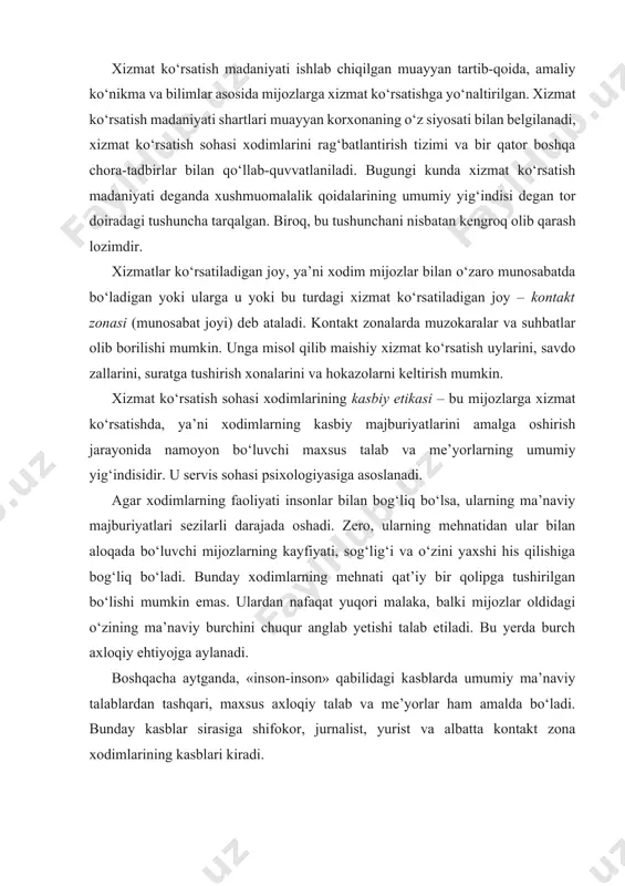 n bo‘lishi mumkin emas. ulardan nafaqat yuqori malaka, balki mijozlar oldidagi o‘zining ma’naviy burchini chuqur anglab yetishi talab etiladi. bu yerda burch axloqiy ehtiyojga aylanadi. boshqacha aytganda, «inson-inson» qabilidagi kasblarda umumiy ma’naviy talablardan tashqari, maxsus axloqiy talab va me’yorlar ham amalda bo‘ladi. bunday kasblar sirasiga shifokor, jurnalist, yurist va albatta kontakt zona xodimlarining kasblari kiradi. kontakt zona xodimi va buyurtmachi bular ijtimoiy rollardir. har ikki tomonning o‘z vazifalarini talab darajasida bajarishi – xizmat ko‘rsatish jarayonida o‘zaro munosabatlarning madaniyatli kechishiga yordam beradi. rossiya fanlar akademiyasining psixologiya instituti xodimlari tomonidan o‘tkazilgan ijtimoiy tadqiqot ma’lumotlariga ko‘ra, mijozlar va ularga xizmat ko‘rsatuvchi xodimlar bir-biridan muayyan xislat egasi bo‘lishligidan umidvor bo‘lishadi. shu tariqa, buyurtmachi ta’mirlash ustaxonasiga borishdan avval, u yerda uni yuqori malakali hamda uning buyurtmasini qisqa muddatda va sifatli bajara oladigan ishchilar kutib olishiga umid qiladi. albatta, mijozlarning bunday ishonchini bilgan xizmat ko‘rsatuvchi personal ulardan ustun ekanliklarini namoyish qilishlari kerak emas. kontakt zona xodimlari …