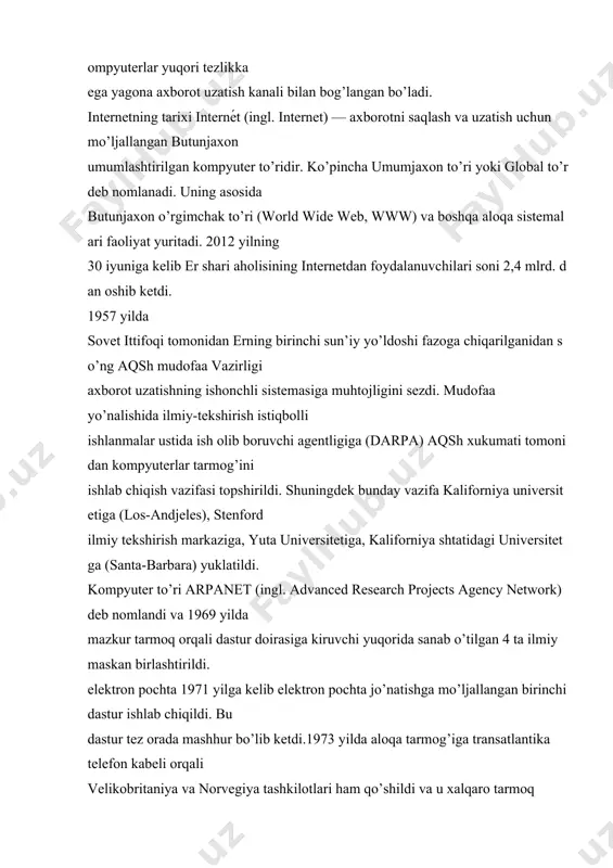 www) va boshqa aloqa sistemalari faoliyat yuritadi. 2012 yilning 30 iyuniga kelib er shari aholisining internetdan foydalanuvchilari soni 2,4 mlrd. dan oshib ketdi. 1957 yilda sovet ittifoqi tomonidan erning birinchi sun’iy yo’ldoshi fazoga chiqarilganidan so’ng aqsh mudofaa vazirligi axborot uzatishning ishonchli sistemasiga muhtojligini sezdi. mudofaa yo’nalishida ilmiy-tekshirish istiqbolli ishlanmalar ustida ish olib boruvchi agentligiga (darpa) aqsh xukumati tomonidan kompyuterlar tarmog’ini ishlab chiqish vazifasi topshirildi. shuningdek bunday vazifa kaliforniya universitetiga (los-andjeles), stenford ilmiy tekshirish markaziga, yuta universitetiga, kaliforniya shtatidagi universitetga (santa-barbara) yuklatildi. kompyuter to’ri arpanet (ingl. advanced research projects agency network) deb nomlandi va 1969 yilda mazkur tarmoq orqali dastur doirasiga kiruvchi yuqorida sanab o’tilgan 4 ta ilmiy maskan birlashtirildi. elektron pochta 1971 yilga kelib elektron pochta jo’natishga mo’ljallangan birinchi dastur ishlab chiqildi. bu dastur tez orada mashhur bo’lib ketdi.1973 yilda aloqa tarmog’iga transatlantika telefon kabeli orqali velikobritaniya va norvegiya tashkilotlari ham qo’shildi va u xalqaro tarmoq maqomini oldi.1970-yillarda tarmoq orqali …