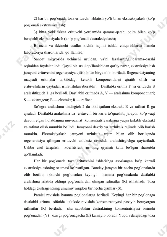 ni uzluksiz rejim bilan olib borilganda regeneratsiya qilingan erituvchi uzluksiz ravishda aralashtirgichga qaytariladi. ushbu usul tarqalish koeffitsienti m ning qiymati katta bo’lgan sharoitda qo’llaniladi. har bir pog`onada toza erituvchini ishlatishga asoslangan ko’p karrali ekstraksiyalashning sxemasi ko’rsatilgan. bunday jarayon bir necha pog`onalarda olib borilib, ikkinchi pog`onadan keyingi hamma pog`onalarda dastlabki aralashma sifatida oldingi pog`onalardan olingan rafinatlar (r) ishlatiladi. toza holdagi ekstragentning umumiy miqdori bir necha qismlar (s). paralel ravishda hamma pog`onalarga beriladi. keyingi har bir pog`onaga dastlabki eritma sifatida uzluksiz ravishda konsentratsiyasi pasayib borayotgan rafinatlar (r) beriladi, shu sababdan ekstraktning konsentratsiyasi birinchi pog`onadan (y) oxirgi pog`onagacha (e) kamayib boradi. yuqori darajadagi toza rafinat olish uchun katta hajmdagi toza ekstragent kerak bo’ladi, bu holat rafinatni regenerasiya qilish jarayonini qimmatlashishiga olib keladi. shu sababdan ushbu usuldan sanoatda juda kam foydalaniladi. qurilma bir-biri bilan ketma-ket bog`langan n ta pog`onalardan tashkil topgan. dastlabki eritma f va ekstragent qarama-qarshi yo’nalishga ega bo’lib, oxirgi tarkibi e ga …