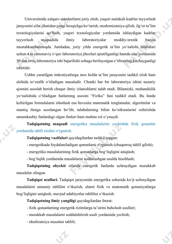 yordamida 50 dan ortiq laboratoriya ishi bajarilishi sohaga berilayotgan e’tiborning kuchayganligi isbotidir. ushbu yaratilgan imkoniyatlarga mos holda ta’lim jarayonini tashkil etish ham alohida to‘xtalib o‘tiladigan masaladir. chunki har bir laboratoriya ishini nazariy qismini asoslab berish chuqur ilmiy izlanishlarni talab etadi. bilamizki, muhandislik yo‘nalishida o‘tiladigan fanlarning asosini “fizika” fani tashkil etadi. bu fanda keltirilgan formulalarni isbotlash esa bevosita matematik tenglamalar, algoritmlar va mantiq ilmiga asoslangan bo‘lib, talabalarning bilim ko‘nikmalarini oshirishda umumkasbiy fanlardagi olgan ilmlari ham muhim rol o‘ynaydi. tadqiqotning maqsadi energetika masalalarini yechishda fizik qonunlar yordamida tahlil etishni o‘rganish. tadqiqotning vazifalari quyidagilardan tashkil topgan: - energetikada foydalaniladigan qonunlarni o‘rganish (chuqurroq tahlil qilish); - energetika masalalarining fizik qonunlarga bog‘liqligini aniqlash; - bog‘liqlik yordamida masalalarni soddalashgan usulda hisoblash; tadqiqotning obyekti sifatida energetik fanlarda uchraydigan murakkab masalalar olingan. tadqiqot usullari. tadqiqot jarayonida energetika sohasida ko‘p uchraydigan masalalarni umumiy tahlilini o‘tkazish, ularni fizik va matematik qonuniyatlarga bog‘liqligini aniqlash, mavjud adabiyotlar tahlilini o‘tkazish. tadqiqotning ilmiy yangiligi …