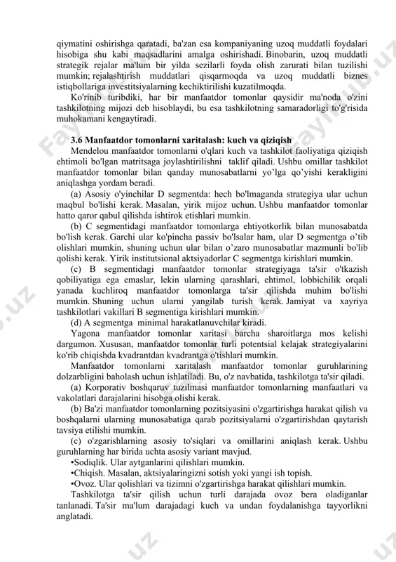 muddatli biznes istiqbollariga investitsiyalarning kechiktirilishi kuzatilmoqda. ko'rinib turibdiki, har bir manfaatdor tomonlar qaysidir ma'noda o'zini tashkilotning mijozi deb hisoblaydi, bu esa tashkilotning samaradorligi to'g'risida muhokamani kengaytiradi. 3.6 manfaatdor tomonlarni xaritalash: kuch va qiziqish mendelou manfaatdor tomonlarni o'qlari kuch va tashkilot faoliyatiga qiziqish ehtimoli bo'lgan matritsaga joylashtirilishni taklif qiladi. ushbu omillar tashkilot manfaatdor tomonlar bilan qanday munosabatlarni yo’lga qo’yishi kerakligini aniqlashga yordam beradi. (a) asosiy o'yinchilar d segmentda: hech bo'lmaganda strategiya ular uchun maqbul bo'lishi kerak. masalan, yirik mijoz uchun. ushbu manfaatdor tomonlar hatto qaror qabul qilishda ishtirok etishlari mumkin. (b) c segmentidagi manfaatdor tomonlarga ehtiyotkorlik bilan munosabatda bo'lish kerak. garchi ular ko'pincha passiv bo'lsalar ham, ular d segmentga o’tib olishlari mumkin, shuning uchun ular bilan o’zaro munosabatlar mazmunli bo'lib qolishi kerak. yirik institutsional aktsiyadorlar c segmentga kirishlari mumkin. (c) b segmentidagi manfaatdor tomonlar strategiyaga ta'sir o'tkazish qobiliyatiga ega emaslar, lekin ularning qarashlari, ehtimol, lobbichilik orqali yanada kuchliroq manfaatdor tomonlarga ta'sir …