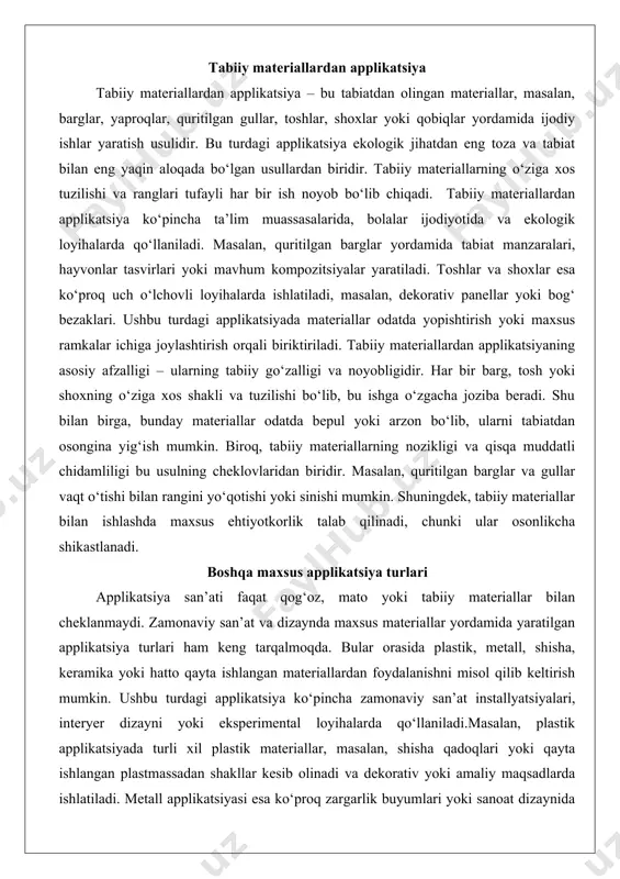 yoki maxsus ramkalar ichiga joylashtirish orqali biriktiriladi. tabiiy materiallardan applikatsiyaning asosiy afzalligi – ularning tabiiy go‘zalligi va noyobligidir. har bir barg, tosh yoki shoxning o‘ziga xos shakli va tuzilishi bo‘lib, bu ishga o‘zgacha joziba beradi. shu bilan birga, bunday materiallar odatda bepul yoki arzon bo‘lib, ularni tabiatdan osongina yig‘ish mumkin. biroq, tabiiy materiallarning nozikligi va qisqa muddatli chidamliligi bu usulning cheklovlaridan biridir. masalan, quritilgan barglar va gullar vaqt o‘tishi bilan rangini yo‘qotishi yoki sinishi mumkin. shuningdek, tabiiy materiallar bilan ishlashda maxsus ehtiyotkorlik talab qilinadi, chunki ular osonlikcha shikastlanadi. boshqa maxsus applikatsiya turlari applikatsiya san’ati faqat qog‘oz, mato yoki tabiiy materiallar bilan cheklanmaydi. zamonaviy san’at va dizaynda maxsus materiallar yordamida yaratilgan applikatsiya turlari ham keng tarqalmoqda. bular orasida plastik, metall, shisha, keramika yoki hatto qayta ishlangan materiallardan foydalanishni misol qilib keltirish mumkin. ushbu turdagi applikatsiya ko‘pincha zamonaviy san’at installyatsiyalari, interyer dizayni yoki eksperimental loyihalarda qo‘llaniladi.masalan, plastik applikatsiyada turli xil plastik materiallar, …