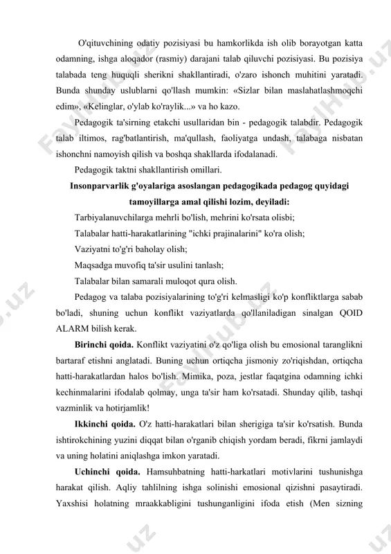 turibman...), o'z holatini tushuntirish (shu meni o'yiantiryapti...) ya'ni hatti-harakatni darrov baholamang, oldin tug'ilgan vaziyatga bo'lgan munosabatingizni bildirishga harakat qiling. to'rtinchi qoida. maqsadni muvofiqlashtirish. talaba bilan sizni birlashtiruvchi narsani tezroq anglash va uni ko'rsatish. beshinchi qoida. samarali echim borligiga ishonishingizni namoyish qiling. va nihoyat, konflikt hal qilinganidan so'ng uni tahlil qilib chiqing (sababi va oldini olish yo'llari). muloqot qoidalariga rioya qilish o'qituvchiga har bir talaba uchun muvafaqqiyat vaziyatini yaratishga va u bilan samarali hamkorlikni o'rnatishga, talabaning barcha qobiliyatlarini ochib berishga imkoniyat yaratadi. har bir pedagogik vaziyatning o'ziga hos qator omillari mavjud bo'ladiki, ularning barchalarini echish uchun universal "resepf'ni o'ylab topib bo'lmaydi. har bir aniq pedagogik vaziyatni o'qiruvchi o'zida mavjud psixologiya-pedagogika fanlariga oid nazariy bilimlari, hayotiy tajribasi, pedagogik qobiliyatlariga tayangan holda echadi. birinchi o'rinda u o'z hissiyotlarini boshqara olishi, xushmuomalalik qoidalariga rioya qilishi, talabaga nisbatan xayrixohlikni namoyish qilishi kerak. o'qituvchining rejissyorlik va aktyorlik ko'nikmalari. pedagogik va aktyorlikning o'zaro o'xshashliklari ko'p. bu ushbu …