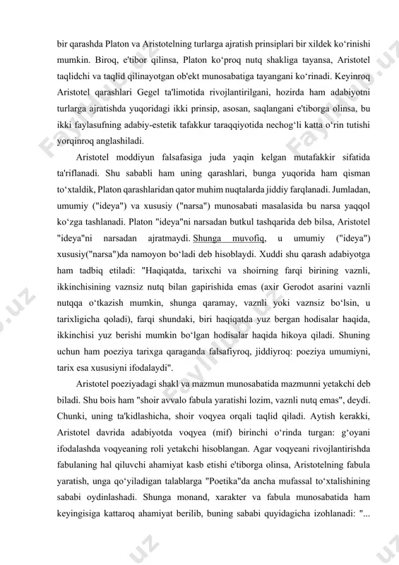 r haqida hikoya qiladi. shuning uchun ham poeziya tarixga qaraganda falsafiyroq, jiddiyroq: poeziya umumiyni, tarix esa xususiyni ifodalaydi". aristotel poeziyadagi shakl va mazmun munosabatida mazmunni yetakchi deb biladi. shu bois ham "shoir avvalo fabula yaratishi lozim, vaznli nutq emas", deydi. chunki, uning ta'kidlashicha, shoir voqyea orqali taqlid qiladi. aytish kerakki, aristotel davrida adabiyotda voqyea (mif) birinchi o‘rinda turgan: g‘oyani ifodalashda voqyeaning roli yetakchi hisoblangan. agar voqyeani rivojlantirishda fabulaning hal qiluvchi ahamiyat kasb etishi e'tiborga olinsa, aristotelning fabula yaratish, unga qo‘yiladigan talablarga "poetika"da ancha mufassal to‘xtalishining sababi oydinlashadi. shunga monand, xarakter va fabula munosabatida ham keyingisiga kattaroq ahamiyat berilib, buning sababi quyidagicha izohlanadi: "... tragediyaning maqsadini voqyealar, rivoyat tashkil qiladi, maqsad esa hammasidan muhim. bundan tashqari, harakatsiz (ya'ni, voqyeasiz - mual.) tragediya mavjud bo‘lishi mumkin emas, xaraktersiz esa - mumkin". aristotel ta'limotida xarakter asarning ma'naviy-axloqiy (etik) tomonini ifodalovchi unsur sifatida talqin qilinadi. faylasuf xarakter oldiga qo‘ygan to‘rtta talab ham shunga muvofiq …