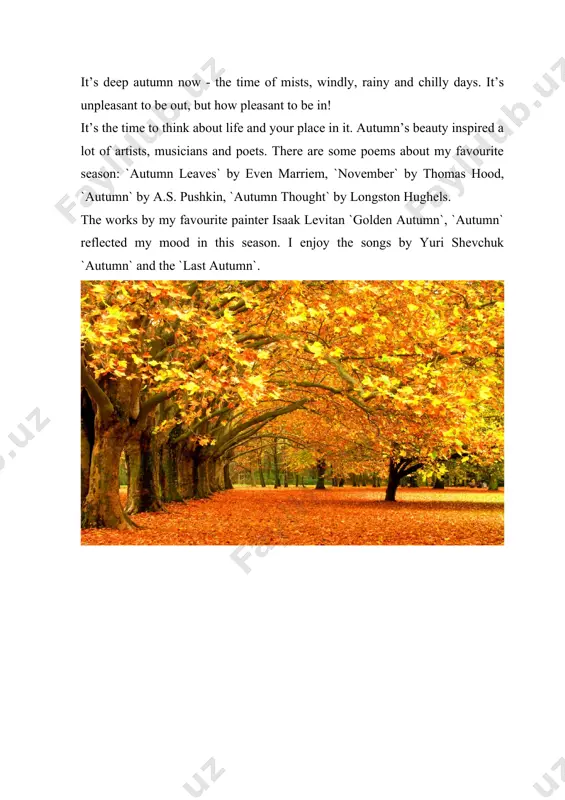 e and your place in it. autumn’s beauty inspired a lot of artists, musicians and poets. there are some poems about my favourite season: `autumn leaves` by even marriem, `november` by thomas hood, `autumn` by a.s. pushkin, `autumn thought` by longston hughels. the works by my favourite painter isaak levitan `golden autumn`, `autumn` reflected my mood in this season. i enjoy the songs by yuri shevchuk `autumn` and the `last autumn`.
