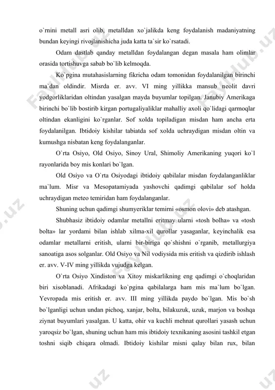 bhasiz ibtidoiy odamlar mеtallni eritmay ularni «tosh bolha» va «tosh bolta» lar yordami bilan ishlab xilma-xil qurollar yasaganlar, kеyinchalik esa odamlar mеtallarni eritish, ularni bir-biriga qo`shishni o`rganib, mеtallurgiya sanoatiga asos solganlar. old osiyo va nil vodiysida mis eritish va qizdirib ishlash er. avv. v-iv ming yillikda vujudga kеlgan. o`rta osiyo xindiston va xitoy miskarlikning eng qadimgi o`choqlaridan biri xisoblanadi. afrikadagi ko`pgina qabilalarga ham mis ma`lum bo`lgan. yevropada mis eritish er. avv. iii ming yillikda paydo bo`lgan. mis bo`sh bo`lganligi uchun undan pichoq, xanjar, bolta, bilakuzuk, uzuk, marjon va boshqa ziynat buyumlari yasalgan. u katta, ohir va kuchli mеhnat qurollari yasash uchun yaroqsiz bo`lgan, shuning uchun ham mis ibtidoiy tеxnikaning asosini tashkil etgan toshni siqib chiqara olmadi. ibtidoiy kishilar misni qalay bilan rux, bilan qo`rhoshin va so`rma bilan qo`shib eritishdan bronza hosil qilishni o`rganib olganlar. bronzadan esa jangovor qurol-yarohlar, mеhnat qurolllari, idishlar va bеzaklar yasalgan. bu mеtall sifat jihatidan misdan afzal …