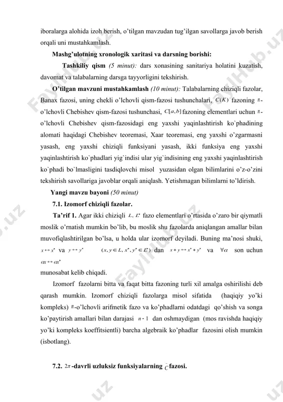 rga misol sifatida (haqiqiy yo’ki kompleks) -o’lchovli arifmetik fazo va ko’phadlarni odatdagi qo’shish va songa ko’paytirish amallari bilan darajasi dan oshmaydigan (mos ravishda haqiqiy yo’ki kompleks koeffitsientli) barcha algebraik ko’phadlar fazosini olish mumkin (isbotlang). 7.2. -davrli uzluksiz funksiyalarning fazosi. bu paragrafda davrli uzluksiz funksiyalarning fazosini qaraymiz. unda norma quyidagi tenglik orqali aniqlanadi: , bu yerda -ixtiyoriy haqiqiy son. chiziqli izometriya ma`nosida fazoni fazoning shartni qanoatlantiruvchi funksiyalarning qism-fazosi yoki birlik aylanada uzluksiz funksiyalarning fazosi sifatida talqin qilish mumkin. darhaqiqat, agar bo’lsa, u holda va ga teskari funksiya teskari akslantirishni amalga oshiradi: . shuning uchun, va haqiqiy funksiyalarni odatdagi qo’shish va songa ko’paytirish amallariga nisbatan dan va kelib chiqqanligi uchun, yuqoridagi tasdiq o’rinlidir. fazoning keyingi talqini uni yuqorida qaralgan metrik kompaktda uzluksiz funksiyalar fazosining xususiy holi sifatida ko`rilishi bilan qulaydir. yangi mavzuni mustahkamlash (10 minut): talabalar bilan mavzu yuzasidan savol-javob o’tkazish, oson yechiladigan misollar so’rash, tushunilmagan tasdiq, teorema va formulalarni qayta izohlash …